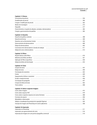 viUSO DO PHOTOSHOP CS4
Conteúdo
Capítulo 11: Pintura
Ferramentas de pintura . . . . . . . . . . . . . . . . . . . . . . . . . . . . . . . . . . . . . . . . . . . . . . . . . . . . . . . . . . . . . . . . . . . . . . . . . . . . . . . . . . . . . . . . . . . . . . 354
Predefinições do pincel . . . . . . . . . . . . . . . . . . . . . . . . . . . . . . . . . . . . . . . . . . . . . . . . . . . . . . . . . . . . . . . . . . . . . . . . . . . . . . . . . . . . . . . . . . . . . . 360
Criação e modificação de pincéis . . . . . . . . . . . . . . . . . . . . . . . . . . . . . . . . . . . . . . . . . . . . . . . . . . . . . . . . . . . . . . . . . . . . . . . . . . . . . . . . . . . . . 362
Modos de mesclagem . . . . . . . . . . . . . . . . . . . . . . . . . . . . . . . . . . . . . . . . . . . . . . . . . . . . . . . . . . . . . . . . . . . . . . . . . . . . . . . . . . . . . . . . . . . . . . . 373
Degradês . . . . . . . . . . . . . . . . . . . . . . . . . . . . . . . . . . . . . . . . . . . . . . . . . . . . . . . . . . . . . . . . . . . . . . . . . . . . . . . . . . . . . . . . . . . . . . . . . . . . . . . . . . . 377
Preenchimento e traçado de seleções, camadas e demarcadores . . . . . . . . . . . . . . . . . . . . . . . . . . . . . . . . . . . . . . . . . . . . . . . . . . . . . . 382
Criação e gerenciamento de padrões . . . . . . . . . . . . . . . . . . . . . . . . . . . . . . . . . . . . . . . . . . . . . . . . . . . . . . . . . . . . . . . . . . . . . . . . . . . . . . . . 385
Capítulo 12: Desenho
Desenho de gráficos vetoriais . . . . . . . . . . . . . . . . . . . . . . . . . . . . . . . . . . . . . . . . . . . . . . . . . . . . . . . . . . . . . . . . . . . . . . . . . . . . . . . . . . . . . . . . 388
Desenho de formas . . . . . . . . . . . . . . . . . . . . . . . . . . . . . . . . . . . . . . . . . . . . . . . . . . . . . . . . . . . . . . . . . . . . . . . . . . . . . . . . . . . . . . . . . . . . . . . . . . 389
Desenho com as ferramentas Caneta . . . . . . . . . . . . . . . . . . . . . . . . . . . . . . . . . . . . . . . . . . . . . . . . . . . . . . . . . . . . . . . . . . . . . . . . . . . . . . . . 393
Gerenciamento de demarcadores . . . . . . . . . . . . . . . . . . . . . . . . . . . . . . . . . . . . . . . . . . . . . . . . . . . . . . . . . . . . . . . . . . . . . . . . . . . . . . . . . . . 400
Edição de demarcadores . . . . . . . . . . . . . . . . . . . . . . . . . . . . . . . . . . . . . . . . . . . . . . . . . . . . . . . . . . . . . . . . . . . . . . . . . . . . . . . . . . . . . . . . . . . . . 402
Conversão entre demarcadores e bordas de seleção . . . . . . . . . . . . . . . . . . . . . . . . . . . . . . . . . . . . . . . . . . . . . . . . . . . . . . . . . . . . . . . . . 411
Adição de cores a demarcadores . . . . . . . . . . . . . . . . . . . . . . . . . . . . . . . . . . . . . . . . . . . . . . . . . . . . . . . . . . . . . . . . . . . . . . . . . . . . . . . . . . . . 413
Capítulo 13: Filtros
Noções básicas sobre filtros . . . . . . . . . . . . . . . . . . . . . . . . . . . . . . . . . . . . . . . . . . . . . . . . . . . . . . . . . . . . . . . . . . . . . . . . . . . . . . . . . . . . . . . . . 416
Referência de efeitos de filtros . . . . . . . . . . . . . . . . . . . . . . . . . . . . . . . . . . . . . . . . . . . . . . . . . . . . . . . . . . . . . . . . . . . . . . . . . . . . . . . . . . . . . . . 421
Aplicação de filtros específicos . . . . . . . . . . . . . . . . . . . . . . . . . . . . . . . . . . . . . . . . . . . . . . . . . . . . . . . . . . . . . . . . . . . . . . . . . . . . . . . . . . . . . . . 430
Adição de efeitos de iluminação . . . . . . . . . . . . . . . . . . . . . . . . . . . . . . . . . . . . . . . . . . . . . . . . . . . . . . . . . . . . . . . . . . . . . . . . . . . . . . . . . . . . . 433
Capítulo 14: Texto
Criação de textos . . . . . . . . . . . . . . . . . . . . . . . . . . . . . . . . . . . . . . . . . . . . . . . . . . . . . . . . . . . . . . . . . . . . . . . . . . . . . . . . . . . . . . . . . . . . . . . . . . . . 437
Edição de texto . . . . . . . . . . . . . . . . . . . . . . . . . . . . . . . . . . . . . . . . . . . . . . . . . . . . . . . . . . . . . . . . . . . . . . . . . . . . . . . . . . . . . . . . . . . . . . . . . . . . . . 440
Formatação de caracteres . . . . . . . . . . . . . . . . . . . . . . . . . . . . . . . . . . . . . . . . . . . . . . . . . . . . . . . . . . . . . . . . . . . . . . . . . . . . . . . . . . . . . . . . . . . 445
Fontes . . . . . . . . . . . . . . . . . . . . . . . . . . . . . . . . . . . . . . . . . . . . . . . . . . . . . . . . . . . . . . . . . . . . . . . . . . . . . . . . . . . . . . . . . . . . . . . . . . . . . . . . . . . . . . 449
Espaçamento e linhas e caracteres . . . . . . . . . . . . . . . . . . . . . . . . . . . . . . . . . . . . . . . . . . . . . . . . . . . . . . . . . . . . . . . . . . . . . . . . . . . . . . . . . . . 453
Escala e rotação do texto . . . . . . . . . . . . . . . . . . . . . . . . . . . . . . . . . . . . . . . . . . . . . . . . . . . . . . . . . . . . . . . . . . . . . . . . . . . . . . . . . . . . . . . . . . . . 456
Formatação de parágrafos . . . . . . . . . . . . . . . . . . . . . . . . . . . . . . . . . . . . . . . . . . . . . . . . . . . . . . . . . . . . . . . . . . . . . . . . . . . . . . . . . . . . . . . . . . . 457
Criação de efeitos de texto . . . . . . . . . . . . . . . . . . . . . . . . . . . . . . . . . . . . . . . . . . . . . . . . . . . . . . . . . . . . . . . . . . . . . . . . . . . . . . . . . . . . . . . . . . . 463
Texto asiático . . . . . . . . . . . . . . . . . . . . . . . . . . . . . . . . . . . . . . . . . . . . . . . . . . . . . . . . . . . . . . . . . . . . . . . . . . . . . . . . . . . . . . . . . . . . . . . . . . . . . . . 468
Capítulo 15: Salvar e exportar imagens
Como salvar imagens . . . . . . . . . . . . . . . . . . . . . . . . . . . . . . . . . . . . . . . . . . . . . . . . . . . . . . . . . . . . . . . . . . . . . . . . . . . . . . . . . . . . . . . . . . . . . . . . 475
Como salvar arquivos PDF . . . . . . . . . . . . . . . . . . . . . . . . . . . . . . . . . . . . . . . . . . . . . . . . . . . . . . . . . . . . . . . . . . . . . . . . . . . . . . . . . . . . . . . . . . . 479
Como salvar e exportar arquivos em outros formatos . . . . . . . . . . . . . . . . . . . . . . . . . . . . . . . . . . . . . . . . . . . . . . . . . . . . . . . . . . . . . . . . . 488
Formatos de arquivo . . . . . . . . . . . . . . . . . . . . . . . . . . . . . . . . . . . . . . . . . . . . . . . . . . . . . . . . . . . . . . . . . . . . . . . . . . . . . . . . . . . . . . . . . . . . . . . . 494
Metadados e observações . . . . . . . . . . . . . . . . . . . . . . . . . . . . . . . . . . . . . . . . . . . . . . . . . . . . . . . . . . . . . . . . . . . . . . . . . . . . . . . . . . . . . . . . . . . 501
Adição e visualização da proteção de copyright Digimarc . . . . . . . . . . . . . . . . . . . . . . . . . . . . . . . . . . . . . . . . . . . . . . . . . . . . . . . . . . . . . 503
Inserção de imagens do Photoshop em outros aplicativos . . . . . . . . . . . . . . . . . . . . . . . . . . . . . . . . . . . . . . . . . . . . . . . . . . . . . . . . . . . . 506
Capítulo 16: Impressão
Impressão no Photoshop . . . . . . . . . . . . . . . . . . . . . . . . . . . . . . . . . . . . . . . . . . . . . . . . . . . . . . . . . . . . . . . . . . . . . . . . . . . . . . . . . . . . . . . . . . . . 511
Impressão com gerenciamento de cores . . . . . . . . . . . . . . . . . . . . . . . . . . . . . . . . . . . . . . . . . . . . . . . . . . . . . . . . . . . . . . . . . . . . . . . . . . . . . 516
Impressão de imagens em uma prensa tipográfica comercial . . . . . . . . . . . . . . . . . . . . . . . . . . . . . . . . . . . . . . . . . . . . . . . . . . . . . . . . . 519
 