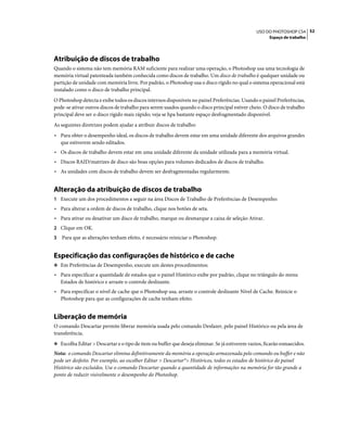52USO DO PHOTOSHOP CS4
Espaço de trabalho
Atribuição de discos de trabalho
Quando o sistema não tem memória RAM suficiente para realizar uma operação, o Photoshop usa uma tecnologia de
memória virtual patenteada também conhecida como discos de trabalho. Um disco de trabalho é qualquer unidade ou
partição de unidade com memória livre. Por padrão, o Photoshop usa o disco rígido no qual o sistema operacional está
instalado como o disco de trabalho principal.
O Photoshop detecta e exibe todos os discos internos disponíveis no painel Preferências. Usando o painel Preferências,
pode-se ativar outros discos de trabalho para serem usados quando o disco principal estiver cheio. O disco de trabalho
principal deve ser o disco rígido mais rápido; veja se hpa bastante espaço desfragmentado disponível.
As seguintes diretrizes podem ajudar a atribuir discos de trabalho:
• Para obter o desempenho ideal, os discos de trabalho devem estar em uma unidade diferente dos arquivos grandes
que estiverem sendo editados.
• Os discos de trabalho devem estar em uma unidade diferente da unidade utilizada para a memória virtual.
• Discos RAID/matrizes de disco são boas opções para volumes dedicados de discos de trabalho.
• As unidades com discos de trabalho devem ser desfragmentadas regularmente.
Alteração da atribuição de discos de trabalho
1 Execute um dos procedimentos a seguir na área Discos de Trabalho de Preferências de Desempenho:
• Para alterar a ordem de discos de trabalho, clique nos botões de seta.
• Para ativar ou desativar um disco de trabalho, marque ou desmarque a caixa de seleção Ativar.
2 Clique em OK.
3 Para que as alterações tenham efeito, é necessário reiniciar o Photoshop.
Especificação das configurações de histórico e de cache
❖ Em Preferências de Desempenho, execute um destes procedimentos:
• Para especificar a quantidade de estados que o painel Histórico exibe por padrão, clique no triângulo do menu
Estados de histórico e arraste o controle deslizante.
• Para especificar o nível de cache que o Photoshop usa, arraste o controle deslizante Nível de Cache. Reinicie o
Photoshop para que as configurações de cache tenham efeito.
Liberação de memória
O comando Descartar permite liberar memória usada pelo comando Desfazer, pelo painel Histórico ou pela área de
transferência.
❖ Escolha Editar > Descartar e o tipo de item ou buffer que deseja eliminar. Se já estiverem vazios, ficarão esmaecidos.
Nota: o comando Descartar elimina definitivamente da memória a operação armazenada pelo comando ou buffer e não
pode ser desfeito. Por exemplo, ao escolher Editar > Descartar°> Históricos, todos os estados de histórico do painel
Histórico são excluídos. Use o comando Descartar quando a quantidade de informações na memória for tão grande a
ponto de reduzir visivelmente o desempenho do Photoshop.
 