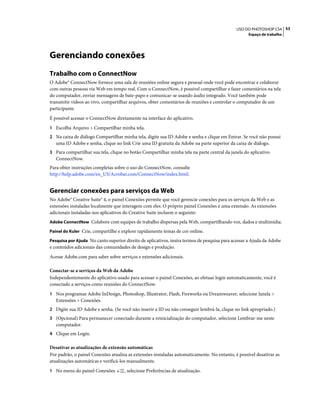 53USO DO PHOTOSHOP CS4
Espaço de trabalho
Gerenciando conexões
Trabalho com o ConnectNow
O Adobe® ConnectNow fornece uma sala de reuniões online segura e pessoal onde você pode encontrar e colaborar
com outras pessoas via Web em tempo real. Com o ConnectNow, é possível compartilhar e fazer comentários na tela
do computador, enviar mensagens de bate-papo e comunicar-se usando áudio integrado. Você também pode
transmitir vídeos ao vivo, compartilhar arquivos, obter comentários de reuniões e controlar o computador de um
participante.
É possível acessar o ConnectNow diretamente na interface do aplicativo.
1 Escolha Arquivo > Compartilhar minha tela.
2 Na caixa de diálogo Compartilhar minha tela, digite sua ID Adobe e senha e clique em Entrar. Se você não possui
uma ID Adobe e senha, clique no link Crie uma ID gratuita da Adobe na parte superior da caixa de diálogo.
3 Para compartilhar sua tela, clique no botão Compartilhar minha tela na parte central da janela do aplicativo
ConnectNow.
Para obter instruções completas sobre o uso do ConnectNow, consulte
http://help.adobe.com/en_US/Acrobat.com/ConnectNow/index.html.
Gerenciar conexões para serviços da Web
No Adobe® Creative Suite® 4, o painel Conexões permite que você gerencie conexões para os serviços da Web e as
extensões instaladas localmente que interagem com eles. O próprio painel Conexões é uma extensão. As extensões
adicionais instaladas nos aplicativos do Creative Suite incluem o seguinte:
Adobe ConnectNow Colabore com equipes de trabalho dispersas pela Web, compartilhando voz, dados e multimídia.
Painel do Kuler Crie, compartilhe e explore rapidamente temas de cor online.
Pesquisa por Ajuda No canto superior direito de aplicativos, insira termos de pesquisa para acessar a Ajuda da Adobe
e conteúdos adicionais das comunidades de design e produção.
Acesse Adobe.com para saber sobre serviços e extensões adicionais.
Conectar-se a serviços da Web da Adobe
Independentemente do aplicativo usado para acessar o painel Conexões, ao efetuar login automaticamente, você é
conectado a serviços como reuniões do ConnectNow.
1 Nos programas Adobe InDesign, Photoshop, Illustrator, Flash, Fireworks ou Dreamweaver, selecione Janela >
Extensões > Conexões.
2 Digite sua ID Adobe e senha. (Se você não inserir a ID ou não conseguir lembrá-la, clique no link apropriado.)
3 (Opcional) Para permanecer conectado durante a reinicialização do computador, selecione Lembrar-me neste
computador.
4 Clique em Login.
Desativar as atualizações de extensão automáticas
Por padrão, o painel Conexões atualiza as extensões instaladas automaticamente. No entanto, é possível desativar as
atualizações automáticas e verificá-los manualmente.
1 No menu do painel Conexões , selecione Preferências de atualização.
 