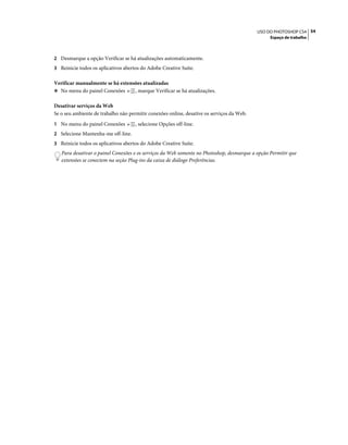 54USO DO PHOTOSHOP CS4
Espaço de trabalho
2 Desmarque a opção Verificar se há atualizações automaticamente.
3 Reinicie todos os aplicativos abertos do Adobe Creative Suite.
Verificar manualmente se há extensões atualizadas
❖ No menu do painel Conexões , marque Verificar se há atualizações.
Desativar serviços da Web
Se o seu ambiente de trabalho não permitir conexões online, desative os serviços da Web.
1 No menu do painel Conexões , selecione Opções off-line.
2 Selecione Mantenha-me off-line.
3 Reinicie todos os aplicativos abertos do Adobe Creative Suite.
Para desativar o painel Conexões e os serviços da Web somente no Photoshop, desmarque a opção Permitir que
extensões se conectem na seção Plug-ins da caixa de diálogo Preferências.
 