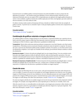 56USO DO PHOTOSHOP CS4
Abrir e importar imagens
É possível mover ou modificar gráficos vetoriais livremente sem perda de detalhes ou clareza, porque eles não
dependem da resolução — eles mantêm arestas bem definidas ao serem redimensionados, impressos em uma
impressora PostScript, salvos em um arquivo PDF ou importados para um aplicativo de imagens gráficas baseado em
vetores. Como resultado, os gráficos vetoriais são a melhor opção para arte-final, como logotipos, que serão usados em
diversos tamanhos e em várias mídias de saída.
Os objetos vetoriais criados usando as ferramentas de forma e desenho no Adobe Creative Suite são exemplos de
gráficos vetoriais. É possível usar os comandos Copiar e Colar para duplicar gráficos vetoriais entre componentes do
Creative Suite.
Consulte também
“Sobre imagens de bitmap” na página 55
Combinação de gráficos vetoriais e imagens de bitmap
Ao combinar gráficos vetoriais e imagens bitmap em um documento, é importante lembrar que a aparência da arte-
final na tela nem sempre é igual na mídia final (seja impressão comercial, impressão em uma impressora de mesa ou
visualização na Web). Os fatores a seguir influenciam a qualidade do trabalho final:
Transparência Muitos efeitos adicionam pixels parcialmente transparentes à arte-final. Quando a arte-final contém
transparência, o Photoshop executa um processo chamado achatamento antes de imprimir ou exportar. Na maioria
dos casos, o processo de achatamento padrão produz resultados excelentes. No entanto, se a arte-final contiver áreas
de sobreposição complexas e você requer um resultado de alta resolução, provavelmente desejará visualizar os efeitos
do achatamento.
Resolução da imagem O número de pixels por polegada (ppi) em uma imagem bitmap. Usar uma resolução muito
baixa para uma imagem impressa resulta em aplicação de pixels: saída com pixels grandes e grosseiros. Usar uma
resolução muito alta (pixels menores do que o dispositivo de saída pode produzir) aumenta o tamanho do arquivo sem
melhorar a qualidade do resultado impresso e diminui a velocidade de impressão da arte-final.
Resolução da impressora e freqüência da tela O número de pontos de tinta produzidos por polegada (dpi) e o número
de linhas por polegada (lpi) em uma tela de meio-tom. A relação entre a resolução da imagem, a resolução da
impressora e a freqüência de tela determina a qualidade dos detalhes na imagem impressa.
Canais de cores
Todas as imagens do Photoshop têm um ou mais canais, cada qual armazenando informações sobre elementos de
cores na imagem. O número de canais de cores padrão em uma imagem depende do seu modo de cores. Por padrão,
imagens no modo bitmap, em tons de cinza, duotônicas e de cores indexadas possuem um canal, imagens RGB e Lab
possuem três e imagens CMYK possuem quatro. É possível adicionar canais a todos os tipos de imagens, com exceção
de imagens no modo Bitmap. Para obter mais informações, consulte “Modos de cores” na página 116.
Os canais nas imagens coloridas são, na verdade, imagens em tons de cinza que representam cada componente colorido
da imagem. Por exemplo, uma imagem RGB tem canais separados para os valores da cor vermelha, verde e azul.
Além dos canais de cores, os canaisalfa podem ser adicionados a uma imagem para armazenar e editar seleções como
máscaras, enquanto canais de cor spot podem ser incluídos para adicionar chapas de cor spot para impressão. Para
obter mais informações, consulte “Canais” na página 287.
Consulte também
“Sobre máscaras e canais alfa” na página 292
“Sobre cores spot” na página 531
 