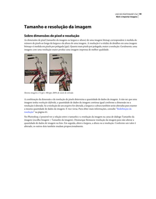 58USO DO PHOTOSHOP CS4
Abrir e importar imagens
Tamanho e resolução da imagem
Sobre dimensões de pixel e resolução
As dimensões de pixel (tamanho da imagem ou largura e altura) de uma imagem bitmap correspondem à medida do
número de pixels ao longo da largura e da altura de uma imagem. A resolução é a nitidez de detalhes em uma imagem
bitmap e é medida em pixels por polegada (ppi). Quanto mais pixels por polegada, maior a resolução. Geralmente, uma
imagem com uma resolução maior produz uma imagem impressa de melhor qualidade.
Mesma imagem a 72 ppi e 300 ppi; 200% de zoom de entrada
A combinação da dimensão e da resolução de pixels determina a quantidade de dados da imagem. A não ser que uma
imagem tenha resolução definida, a quantidade de dados da imagem continua igual conforme a dimensão ou a
resolução é alterada. Se a resolução de um arquivo for alterada, a largura e a altura também serão alteradas para manter
a mesma quantidade de dados da imagem. E vice-versa. Para obter mais informações, consulte “Redefinição da
resolução” na página 61.
No Photoshop, é possível ver a relação entre o tamanho e a resolução da imagem na caixa de diálogo Tamanho da
imagem (escolha Imagem > Tamanho da imagem). Desmarque Restaurar resolução da imagem para não alterar a
quantidade de dados de imagem na foto. Em seguida, altere a largura, a altura ou a resolução. Conforme um valor é
alterado, os outros dois também mudam proporcionalmente.
 
