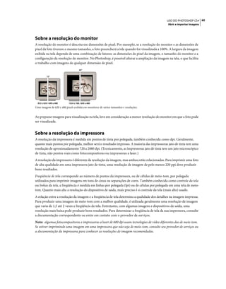 60USO DO PHOTOSHOP CS4
Abrir e importar imagens
Sobre a resolução do monitor
A resolução do monitor é descrita em dimensões de pixel. Por exemplo, se a resolução do monitor e as dimensões de
pixel da foto tiverem o mesmo tamanho, a foto preencherá a tela quando for visualizada a 100%. A largura da imagem
exibida na tela depende de uma combinação de fatores: as dimensões de pixel da imagem, o tamanho do monitor e a
configuração da resolução do monitor. No Photoshop, é possível alterar a ampliação da imagem na tela, o que facilita
o trabalho com imagens de qualquer dimensão de pixel.
Uma imagem de 620 x 400 pixels exibida em monitores de vários tamanhos e resoluções.
Ao preparar imagens para visualização na tela, leve em consideração a menor resolução do monitor em que a foto pode
ser visualizada.
Sobre a resolução da impressora
A resolução da impressora é medida em pontos de tinta por polegada, também conhecida como dpi. Geralmente,
quanto mais pontos por polegada, melhor será o resultado impresso. A maioria das impressoras jato de tinta tem uma
resolução de aproximadamente 720 a 2880 dpi. (Tecnicamente, as impressoras jato de tinta tem um jato microscópico
de tinta, não pontos reais como fotocompositoras ou impressoras a laser.)
A resolução da impressora é diferente da resolução da imagem, mas ambas estão relacionadas. Para imprimir uma foto
de alta qualidade em uma impressora jato de tinta, uma resolução de imagem de pelo menos 220 ppi deve produzir
bons resultados.
Freqüência de tela corresponde ao número de pontos da impressora, ou de células de meio-tom, por polegada
utilizados para imprimir imagens em tons de cinza ou separações de cores. Também conhecida como controle da tela
ou linhas da tela, a freqüência é medida em linhas por polegada (lpi) ou de células por polegada em uma tela de meio-
tom. Quanto mais alta a resolução do dispositivo de saída, mais preciso é o controle da tela (mais alto) usado.
A relação entre a resolução da imagem e a freqüência de tela determina a qualidade dos detalhes na imagem impressa.
Para produzir uma imagem de meio-tom com a melhor qualidade, é utilizada geralmente uma resolução de imagem
que varia de 1,5 até 2 vezes a freqüência de tela. Entretanto, com algumas imagens e dispositivos de saída, uma
resolução mais baixa pode produzir bons resultados. Para determinar a freqüência de tela da sua impressora, consulte
a documentação correspondente ou entre em contato com o provedor de serviços.
Nota: algumas fotocompositoras e impressoras a laser de 600 dpi usam tecnologias de vídeo diferentes das de meio-tom.
Se estiver imprimindo uma imagem em uma impressora que não seja de meio-tom, consulte seu provedor de serviços ou
a documentação da impressora para conhecer as resoluções de imagem recomendadas.
15"
20"
1024 x 768 / 640 x 480832 x 624 / 640 x 480
 