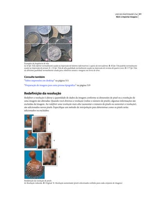 61USO DO PHOTOSHOP CS4
Abrir e importar imagens
Exemplos de freqüência de tela
A. 65 lpi: Tela inferior normalmente usada na impressão de boletins informativos e cupons de mercadorias B. 85 lpi: Tela padrão normalmente
usada na impressão de jornais C. 133 lpi: Tela de alta qualidade normalmente usada na impressão de revistas de quatro cores D. 177 lpi: Tela
de altíssima qualidade normalmente usada para relatórios anuais e imagens em livros de artes
Consulte também
“Sobre impressões em desktop” na página 511
“Preparação de imagens para uma prensa tipográfica” na página 519
Redefinição da resolução
Redefinir a resolução é alterar a quantidade de dados da imagem conforme as dimensões de pixel ou a resolução de
uma imagem são alteradas. Quando você diminui a resolução (reduz o número de pixels), algumas informações são
excluídas da imagem. Ao redefinir uma resolução mais alta (aumentar o número de pixels ou aumentar a resolução),
são adicionados novos pixels. Especifique um método de interpolação para determinar como os pixels serão
adicionados ou excluídos.
Redefinição da resolução de pixels
A. Resolução reduzida B. Original C. Resolução aumentada (pixels selecionados exibidos para cada conjunto de imagens)
A B
C D
A
B
C
 