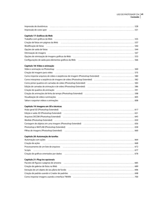 viiUSO DO PHOTOSHOP CS4
Conteúdo
Impressão de duotônicos . . . . . . . . . . . . . . . . . . . . . . . . . . . . . . . . . . . . . . . . . . . . . . . . . . . . . . . . . . . . . . . . . . . . . . . . . . . . . . . . . . . . . . . . . . . . 528
Impressão de cores spot . . . . . . . . . . . . . . . . . . . . . . . . . . . . . . . . . . . . . . . . . . . . . . . . . . . . . . . . . . . . . . . . . . . . . . . . . . . . . . . . . . . . . . . . . . . . . 531
Capítulo 17: Gráficos da Web
Trabalho com gráficos da Web . . . . . . . . . . . . . . . . . . . . . . . . . . . . . . . . . . . . . . . . . . . . . . . . . . . . . . . . . . . . . . . . . . . . . . . . . . . . . . . . . . . . . . . 535
Criação de fatias em páginas da Web . . . . . . . . . . . . . . . . . . . . . . . . . . . . . . . . . . . . . . . . . . . . . . . . . . . . . . . . . . . . . . . . . . . . . . . . . . . . . . . . 537
Modificação de fatias . . . . . . . . . . . . . . . . . . . . . . . . . . . . . . . . . . . . . . . . . . . . . . . . . . . . . . . . . . . . . . . . . . . . . . . . . . . . . . . . . . . . . . . . . . . . . . . . 540
Opções de saída de fatias . . . . . . . . . . . . . . . . . . . . . . . . . . . . . . . . . . . . . . . . . . . . . . . . . . . . . . . . . . . . . . . . . . . . . . . . . . . . . . . . . . . . . . . . . . . . 544
Otimização de imagens . . . . . . . . . . . . . . . . . . . . . . . . . . . . . . . . . . . . . . . . . . . . . . . . . . . . . . . . . . . . . . . . . . . . . . . . . . . . . . . . . . . . . . . . . . . . . . 547
Opções de otimização de imagens gráficas da Web . . . . . . . . . . . . . . . . . . . . . . . . . . . . . . . . . . . . . . . . . . . . . . . . . . . . . . . . . . . . . . . . . . . 553
Configurações de saída para elementos gráficos da Web . . . . . . . . . . . . . . . . . . . . . . . . . . . . . . . . . . . . . . . . . . . . . . . . . . . . . . . . . . . . . 566
Capítulo 18: Vídeo e animação
Vídeo e animação no Photoshop . . . . . . . . . . . . . . . . . . . . . . . . . . . . . . . . . . . . . . . . . . . . . . . . . . . . . . . . . . . . . . . . . . . . . . . . . . . . . . . . . . . . . 569
Criação de imagens para vídeo . . . . . . . . . . . . . . . . . . . . . . . . . . . . . . . . . . . . . . . . . . . . . . . . . . . . . . . . . . . . . . . . . . . . . . . . . . . . . . . . . . . . . . 575
Como importar arquivos de vídeo e seqüências de imagem (Photoshop Extended) . . . . . . . . . . . . . . . . . . . . . . . . . . . . . . . . . . . . 580
Como interpretar a seqüência de imagens de vídeo (Photoshop Extended) . . . . . . . . . . . . . . . . . . . . . . . . . . . . . . . . . . . . . . . . . . . . 582
Como pintar quadros em camadas de vídeo (Photoshop Extended) . . . . . . . . . . . . . . . . . . . . . . . . . . . . . . . . . . . . . . . . . . . . . . . . . . . 583
Edição de camadas de animação e de vídeo (Photoshop Extended) . . . . . . . . . . . . . . . . . . . . . . . . . . . . . . . . . . . . . . . . . . . . . . . . . . . 586
Criação de quadros de animação . . . . . . . . . . . . . . . . . . . . . . . . . . . . . . . . . . . . . . . . . . . . . . . . . . . . . . . . . . . . . . . . . . . . . . . . . . . . . . . . . . . . . 591
Criação de animações de linha de tempo (Photoshop Extended) . . . . . . . . . . . . . . . . . . . . . . . . . . . . . . . . . . . . . . . . . . . . . . . . . . . . . . 598
Visualização de vídeo e animações . . . . . . . . . . . . . . . . . . . . . . . . . . . . . . . . . . . . . . . . . . . . . . . . . . . . . . . . . . . . . . . . . . . . . . . . . . . . . . . . . . . 605
Salvar e exportar vídeos e animações . . . . . . . . . . . . . . . . . . . . . . . . . . . . . . . . . . . . . . . . . . . . . . . . . . . . . . . . . . . . . . . . . . . . . . . . . . . . . . . . 608
Capítulo 19: Imagens em 3D e técnicas
Visão geral 3D (Photoshop Extended) . . . . . . . . . . . . . . . . . . . . . . . . . . . . . . . . . . . . . . . . . . . . . . . . . . . . . . . . . . . . . . . . . . . . . . . . . . . . . . . . 617
Edição e saída 3D (Photoshop Extended) . . . . . . . . . . . . . . . . . . . . . . . . . . . . . . . . . . . . . . . . . . . . . . . . . . . . . . . . . . . . . . . . . . . . . . . . . . . . . 631
Arquivos DICOM (Photoshop Extended) . . . . . . . . . . . . . . . . . . . . . . . . . . . . . . . . . . . . . . . . . . . . . . . . . . . . . . . . . . . . . . . . . . . . . . . . . . . . . . 645
Medida (Photoshop Extended) . . . . . . . . . . . . . . . . . . . . . . . . . . . . . . . . . . . . . . . . . . . . . . . . . . . . . . . . . . . . . . . . . . . . . . . . . . . . . . . . . . . . . . . 650
Contagem de objetos em uma imagem (Photoshop Extended) . . . . . . . . . . . . . . . . . . . . . . . . . . . . . . . . . . . . . . . . . . . . . . . . . . . . . . . 656
Photoshop e MATLAB (Photoshop Extended) . . . . . . . . . . . . . . . . . . . . . . . . . . . . . . . . . . . . . . . . . . . . . . . . . . . . . . . . . . . . . . . . . . . . . . . . 658
Pilhas de imagens (Photoshop Extended) . . . . . . . . . . . . . . . . . . . . . . . . . . . . . . . . . . . . . . . . . . . . . . . . . . . . . . . . . . . . . . . . . . . . . . . . . . . . 660
Capítulo 20: Automação de tarefas
Automação com ações . . . . . . . . . . . . . . . . . . . . . . . . . . . . . . . . . . . . . . . . . . . . . . . . . . . . . . . . . . . . . . . . . . . . . . . . . . . . . . . . . . . . . . . . . . . . . . 664
Criação de ações . . . . . . . . . . . . . . . . . . . . . . . . . . . . . . . . . . . . . . . . . . . . . . . . . . . . . . . . . . . . . . . . . . . . . . . . . . . . . . . . . . . . . . . . . . . . . . . . . . . . 668
Processamento de um lote de arquivos . . . . . . . . . . . . . . . . . . . . . . . . . . . . . . . . . . . . . . . . . . . . . . . . . . . . . . . . . . . . . . . . . . . . . . . . . . . . . . 672
Scripts . . . . . . . . . . . . . . . . . . . . . . . . . . . . . . . . . . . . . . . . . . . . . . . . . . . . . . . . . . . . . . . . . . . . . . . . . . . . . . . . . . . . . . . . . . . . . . . . . . . . . . . . . . . . . . 677
Criação de gráficos orientados por dados . . . . . . . . . . . . . . . . . . . . . . . . . . . . . . . . . . . . . . . . . . . . . . . . . . . . . . . . . . . . . . . . . . . . . . . . . . . . 678
Capítulo 21: Plug-ins opcionais
Pacotes de figuras e páginas de amostra . . . . . . . . . . . . . . . . . . . . . . . . . . . . . . . . . . . . . . . . . . . . . . . . . . . . . . . . . . . . . . . . . . . . . . . . . . . . . 685
Criação de galerias de fotos na Web . . . . . . . . . . . . . . . . . . . . . . . . . . . . . . . . . . . . . . . . . . . . . . . . . . . . . . . . . . . . . . . . . . . . . . . . . . . . . . . . . 689
Extração de um objeto de seu plano de fundo . . . . . . . . . . . . . . . . . . . . . . . . . . . . . . . . . . . . . . . . . . . . . . . . . . . . . . . . . . . . . . . . . . . . . . . . 696
Criação de padrão usando o Criador de padrões . . . . . . . . . . . . . . . . . . . . . . . . . . . . . . . . . . . . . . . . . . . . . . . . . . . . . . . . . . . . . . . . . . . . . . 698
Como importar imagens usando a interface TWAIN . . . . . . . . . . . . . . . . . . . . . . . . . . . . . . . . . . . . . . . . . . . . . . . . . . . . . . . . . . . . . . . . . . . 700
 