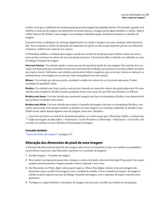 62USO DO PHOTOSHOP CS4
Abrir e importar imagens
Lembre-se de que a redefinição da resolução pode gerar uma imagem de qualidade inferior. Por exemplo, quando você
redefine a resolução da imagem com dimensões em pixels maiores, a imagem perde alguns detalhes e a nitidez. Aplicar
o filtro Máscara de Nitidez a uma imagem com resolução redefinida ajuda a focalizar novamente os detalhes da
imagem.
É possível evitar a redefinição da resolução digitalizando ou criando a imagem com uma resolução suficientemente
alta. Para visualizar os efeitos da alteração das dimensões em pixels na tela ou para imprimir provas com diferentes
resoluções, redefina uma cópia do seu arquivo.
O Photoshop redefine a resolução das imagens usando um método de interpolação para atribuir valores de cores a
novos pixels com base nos valores de cores dos pixels existentes. É possível escolher o método a ser utilizado na caixa
de diálogo Tamanho da imagem.
Pelo mais Próximo Um método rápido e menos preciso de reproduzir pixels de uma imagem. Esse método deve ser
usado com ilustrações que contenham arestas sem suavização de serrilhado, para preservar as arestas sólidas e produzir
um arquivo menor. Entretanto, esse método pode produzir efeitos irregulares, que se tornam visíveis ao distorcer ou
redimensionar uma imagem ou ao executar várias manipulações em uma seleção.
Bilinear Um método que adiciona pixels, calculando a média dos valores de cor dos pixels adjacentes. Produz
resultados de qualidade média.
Bicúbico Um método mais lento, porém, mais preciso, baseado no exame dos valores dos pixels adjacentes. Por usar
cálculos mais complexos, Bicúbico produz gradações tonais mais suaves do que Pelo mais Próximo ou Bilinear.
Bicúbico mais Suave Um bom método para aumentar imagens com base na interpolação Bicúbica, mas desenvolvido
para produzir resultados mais suaves.
Bicúbico mais Nítido Um bom método para reduzir o tamanho da imagem com base na interpolação Bicúbica, com
nitidez aprimorada. Esse método mantém os detalhes em uma imagem com resolução redefinida. Se Bicúbico mais
Nítido tornar nítido demais algumas áreas da imagem, tente usar o Bicúbico.
É possível especificar um método de interpolação padrão a ser usado sempre que o Photoshop redefine a resolução dos
dados da imagem. Escolha Editar > Preferências > Geral (Windows) ou Photoshop > Preferências > Geral (Mac OS)
e escolha um método no menu Métodos de Interpolação de Imagem.
Consulte também
“Ajuste da nitidez das imagens” na página 227
Alteração das dimensões de pixel de uma imagem
A alteração das dimensões de pixel de uma imagem afeta não só seu tamanho na tela, mas também sua qualidade e
características impressas (suas dimensões impressas ou a resolução da imagem).
1 Escolha Imagem > Tamanho da imagem.
2 Para manter as proporções atuais entre a largura e a altura dos pixels, selecione Restringir Proporções. Essa opção
atualiza automaticamente a largura quando a altura é alterada e vice-versa.
3 Em Dimensões em Pixels, digite valores para Largura e Altura. Para digitar valores como porcentagens das
dimensões atuais, escolha Porcentagem como a unidade de medida. O novo tamanho de arquivo da imagem é
exibido na parte superior da caixa de diálogo Tamanho da Imagem, com o tamanho de arquivo anterior entre
parênteses.
4 Verifique se a opção Redefinir a Resolução da Imagem está marcada e escolha um método de interpolação.
 