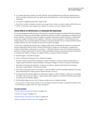 63USO DO PHOTOSHOP CS4
Abrir e importar imagens
5 Se a imagem apresentar camadas com estilos aplicados, selecione Redimensionar Estilos para redimensionar os
efeitos na imagem redimensionada. Essa opção apenas estará disponível se a opção Restringir Proporções estiver
selecionada.
6 Ao concluir a configuração das opções, clique em OK.
Para obter os melhores resultados ao produzir uma imagem menor, reduza a resolução e aplique o filtro Máscara de
Nitidez. Para produzir uma imagem maior, digitalize-a novamente com uma resolução mais alta.
Como alterar as dimensões e a resolução da impressão
Ao criar uma imagem para mídia impressa, é útil especificar o tamanho da imagem em relação às dimensões impressas
e à resolução da imagem. Essas duas medidas, chamadas de tamanho do documento, determinam a contagem total de
pixels e, portanto, o tamanho do arquivo da imagem; o tamanho do documento também determina o tamanho base
no qual uma imagem é colocada em outro aplicativo. Além disso, é possível manipular o redimensionamento da
imagem impressa com o comando Imprimir. Entretanto, as alterações efetuadas com esse comando afetarão somente
a imagem impressa, mas não o tamanho do documento do arquivo da imagem.
Se você ativar a redefinição da resolução para a imagem, poderá alterar as dimensões de impressão e a resolução de
maneira independente (além de alterar o número total de pixels na imagem). Se você desativar a redefinição da
resolução, poderá alterar as dimensões ou a resolução — o Photoshop ajustará o outro valor automaticamente para
preservar a contagem total de pixels. Para obter a melhor qualidade de impressão, altere primeiramente as dimensões
e a resolução sem redefinir a resolução. Em seguida, redefina a resolução conforme necessário.
1 Escolha Imagem > Tamanho da imagem.
2 Altere as dimensões de impressão e/ou a resolução da imagem:
• Para alterar apenas as dimensões de impressão ou apenas a resolução e o ajuste do número total de pixels na
imagem proporcionalmente, selecione Redefinir a resolução da imagem e escolha um método de interpolação.
• Para alterar as dimensões de impressão e a resolução, sem alterar o número total de pixels de uma imagem,
desmarque a opção Redefinir a Resolução da Imagem.
3 Para manter as proporções atuais entre a largura e a altura da imagem, selecione Restringir Proporções. Essa opção
altera automaticamente a largura quando a altura é alterada e vice-versa.
4 Em Tamanho do Documento, digite novos valores para a largura e a altura. Se desejar, escolha uma nova unidade
de medida. Observe que, para Largura, a opção Colunas utiliza a largura e os tamanhos de medianiz especificados
nas preferências de Unidades e Réguas.
5 Para Resolução, digite um novo valor. Se desejar, escolha uma nova unidade de medida.
Para restaurar os valores iniciais exibidos na caixa de diálogo Tamanho da imagem, mantenha pressionada a tecla
Alt (Windows) ou Option (Mac OS) e clique em Redefinir.
Consulte também
“Posição e dimensionamento de imagens” na página 514
“Impressão de imagens” na página 512
“Especificação de colunas para uma imagem” na página 38
“Seleção de atributos de tela de meio-tom” na página 522
 