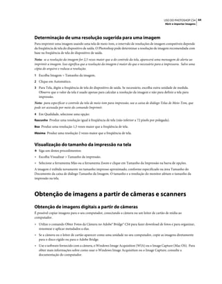 64USO DO PHOTOSHOP CS4
Abrir e importar imagens
Determinação de uma resolução sugerida para uma imagem
Para imprimir uma imagem usando uma tela de meio-tom, o intervalo de resoluções de imagem compatíveis depende
da freqüência de tela do dispositivo de saída. O Photoshop pode determinar a resolução de imagem recomendada com
base na freqüência de tela do dispositivo de saída.
Nota: se a resolução da imagem for 2,5 vezes maior que a do controle da tela, aparecerá uma mensagem de alerta ao
imprimir a imagem. Isso significa que a resolução da imagem é maior do que o necessário para a impressora. Salve uma
cópia do arquivo e reduza a resolução.
1 Escolha Imagem > Tamanho da imagem.
2 Clique em Automático.
3 Para Tela, digite a freqüência de tela do dispositivo de saída. Se necessário, escolha outra unidade de medida.
Observe que o valor da tela é usado apenas para calcular a resolução da imagem e não para definir a tela para
impressão.
Nota: para especificar o controle da tela de meio-tom para impressão, use a caixa de diálogo Telas de Meio-Tom, que
pode ser acessada por meio do comando Imprimir.
4 Em Qualidade, selecione uma opção:
Rascunho Produz uma resolução igual à freqüência de tela (não inferior a 72 pixels por polegada).
Boa Produz uma resolução 1,5 vezes maior que a freqüência de tela.
Máxima Produz uma resolução 2 vezes maior que a freqüência de tela.
Visualização do tamanho da impressão na tela
❖ Siga um destes procedimentos:
• Escolha Visualizar > Tamanho da impressão.
• Selecione a ferramenta Mão ou a ferramenta Zoom e clique em Tamanho da Impressão na barra de opções.
A imagem é exibida novamente no tamanho impresso aproximado, conforme especificado na área Tamanho do
Documento da caixa de diálogo Tamanho da Imagem. O tamanho e a resolução do monitor afetam o tamanho da
impressão na tela.
Obtenção de imagens a partir de câmeras e scanners
Obtenção de imagens digitais a partir de câmeras
É possível copiar imagens para o seu computador, conectando a câmera ou um leitor de cartão de mídia ao
computador.
• Utilize o comando Obter Fotos da Câmera no Adobe® Bridge® CS4 para fazer download de fotos e para organizar,
renomear e aplicar metadados a elas.
• Se a câmera ou o leitor de cartão aparecer como uma unidade no seu computador, copie as imagens diretamente
para o disco rígido ou para o Adobe Bridge.
• Use o software fornecido com a câmera, o Windows Image Acquisition (WIA) ou o Image Capture (Mac OS). Para
obter mais informações sobre como usar o Windows Image Acquisition ou o Image Capture, consulte a
documentação do computador.
 