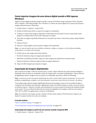 65USO DO PHOTOSHOP CS4
Abrir e importar imagens
Como importar imagens de uma câmera digital usando o WIA (apenas
Windows)
Algumas câmeras digitais importam imagens usando o suporte do Windows Image Acquisition (WIA). Quando o
WIA é utilizado, o Photoshop trabalha com o Windows e o software da câmera digital ou do scanner para importar
imagens diretamente para o Photoshop.
1 Escolha Arquivo > Importar > Suporte WIA.
2 Escolha um destino para salvar os arquivos de imagem no computador.
3 Verifique se a opção Abrir Imagens Adquiridas no Photoshop está selecionada. Se estiver importando muitas
imagens ou se desejar editá-las mais tarde, desmarque essa opção.
4 Para salvar as imagens importadas diretamente em uma pasta cujo nome é a data atual, marque a opção Subpasta
Exclusiva.
5 Clique em Iniciar.
6 Selecione a câmera digital a partir da qual as imagens serão importadas.
Nota: se o nome da câmera não estiver exibido no submenu, verifique se o software e os drivers foram instalados
corretamente e se a câmera está conectada.
7 Escolha uma ou mais imagens que deseja importar:
• Na lista de miniaturas, clique na imagem para importá-la.
• Mantenha a tecla Shift pressionada e clique em várias imagens para importá-las ao mesmo tempo.
• Clique em Selecionar Tudo para importar todas as imagens disponíveis.
8 Clique em Obter Imagem para importar a imagem.
Importação de imagens digitalizadas
Não se esqueça de instalar o software necessário para o scanner. Alguns softwares de scanner permitem designar o
Photoshop como um editor ou visualizador externo de imagens após a conclusão da digitalização. Outros softwares
de digitalização salvam a imagem como um arquivo no computador que pode ser aberto no Photoshop.
Nota: os drivers do scanner têm suporte do fabricante do scanner, não da Adobe® Systems Incorporated. Se ocorrer um
problema na digitalização, verifique se você está utilizando a versão mais recente do driver de scanner e do software.
Você também pode importar imagens digitalizadas diretamente de qualquer scanner com um módulo de plug-in
compatível com Photoshop. Para importar a digitalização usando um módulo de plug-in, escolha o nome do scanner
no submenu Arquivo > Importar. Consulte a documentação de seu scanner quanto às instruções de instalação do plug-
in do scanner. Ou use o software do fabricante do scanner para digitalizar suas imagens e salvá-las como arquivos
TIFF, PICT ou BMP. Em seguida, abra os arquivos no Photoshop.
Nota: Para importar uma imagem usando a interface TWAIN, instale o plug-in TWAIN opcional. O plug-in está
disponível na pasta Goodies de seu disco de instalação.
Consulte também
“Sobre os módulos de plug-in” na página 45
“Como determinar a resolução da digitalização para impressão” na página 526
Importação de imagens a partir de um scanner usando o Suporte WIA
1 Escolha Arquivo > Importar > Suporte WIA.
 