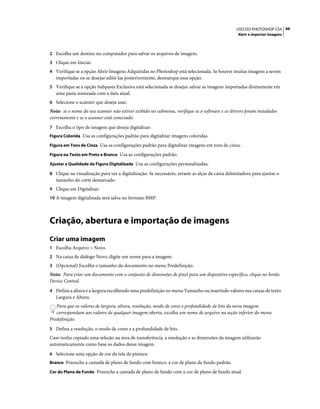 66USO DO PHOTOSHOP CS4
Abrir e importar imagens
2 Escolha um destino no computador para salvar os arquivos de imagem.
3 Clique em Iniciar.
4 Verifique se a opção Abrir Imagens Adquiridas no Photoshop está selecionada. Se houver muitas imagens a serem
importadas ou se desejar editá-las posteriormente, desmarque essa opção.
5 Verifique se a opção Subpasta Exclusiva está selecionada se desejar salvar as imagens importadas diretamente em
uma pasta nomeada com a data atual.
6 Selecione o scanner que deseja usar.
Nota: se o nome do seu scanner não estiver exibido no submenu, verifique se o software e os drivers foram instalados
corretamente e se o scanner está conectado.
7 Escolha o tipo de imagem que deseja digitalizar:
Figura Colorida Usa as configurações padrão para digitalizar imagens coloridas.
Figura em Tons de Cinza Usa as configurações padrão para digitalizar imagens em tons de cinza.
Figura ou Texto em Preto e Branco Usa as configurações padrão.
Ajustar a Qualidade da Figura Digitalizada Usa as configurações personalizadas.
8 Clique na visualização para ver a digitalização. Se necessário, arraste as alças da caixa delimitadora para ajustar o
tamanho do corte demarcado.
9 Clique em Digitalizar.
10 A imagem digitalizada será salva no formato BMP.
Criação, abertura e importação de imagens
Criar uma imagem
1 Escolha Arquivo > Novo.
2 Na caixa de diálogo Novo, digite um nome para a imagem.
3 (Opcional) Escolha o tamanho do documento no menu Predefinição.
Nota: Para criar um documento com o conjunto de dimensões de pixel para um dispositivo específico, clique no botão
Device Central.
4 Defina a altura e a largura escolhendo uma predefinição no menu Tamanho ou inserindo valores nas caixas de texto
Largura e Altura.
Para que os valores de largura, altura, resolução, modo de cores e profundidade de bits da nova imagem
correspondam aos valores de qualquer imagem aberta, escolha um nome de arquivo na seção inferior do menu
Predefinição.
5 Defina a resolução, o modo de cores e a profundidade de bits.
Caso tenha copiado uma seleção na área de transferência, a resolução e as dimensões da imagem utilizarão
automaticamente como base os dados dessa imagem.
6 Selecione uma opção de cor da tela de pintura:
Branco Preenche a camada de plano de fundo com branco, a cor de plano de fundo padrão.
Cor do Plano de Fundo Preenche a camada de plano de fundo com a cor de plano de fundo atual.
 