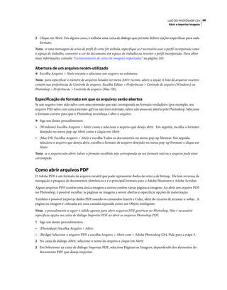 68USO DO PHOTOSHOP CS4
Abrir e importar imagens
3 Clique em Abrir. Em alguns casos, é exibida uma caixa de diálogo que permite definir opções específicas para cada
formato.
Nota: se uma mensagem de aviso de perfil de cores for exibida, especifique se é necessário usar o perfil incorporado como
o espaço de trabalho, converter a cor do documento em espaço de trabalho ou reverter o perfil incorporado. Para obter
mais informações, consulte “Gerenciamento de cores em imagens importadas” na página 143.
Abertura de um arquivo recém-utilizado
❖ Escolha Arquivo > Abrir recente e selecione um arquivo no submenu.
Nota: para especificar o número de arquivos listados no menu Abrir recente, altere a opção A lista de arquivos recentes
contém nas preferências de Controle de arquivo. Escolha Editar > Preferências > Controle de arquivo (Windows) ou
Photoshop > Preferências > Controle de arquivo (Mac OS).
Especificação do formato em que os arquivos serão abertos
Se um arquivo tiver sido salvo com uma extensão que não corresponda ao formato verdadeiro (por exemplo, um
arquivo PSD salvo com uma extensão .gif) ou não tiver extensão, talvez não possa ser aberto pelo Photoshop. Selecione
o formato correto para que o Photoshop reconheça e abra o arquivo.
❖ Siga um destes procedimentos:
• (Windows) Escolha Arquivo > Abrir como e selecione o arquivo que deseja abrir. Em seguida, escolha o formato
desejado no menu pop-up Abrir como e clique em Abrir.
• (Mac OS) Escolha Arquivo > Abrir e escolha Todos os documentos no menu pop-up Mostrar. Em seguida,
selecione o arquivo que deseja abrir, escolha o formato de arquivo desejado no menu pop-up Formato e clique em
Abrir.
Nota: se o arquivo não abrir, talvez o formato escolhido não corresponda ao seu formato real ou o arquivo pode estar
corrompido.
Como abrir arquivos PDF
O Adobe PDF é um formato de arquivo versátil que pode representar dados de vetor e de bitmap. Ele tem recursos de
navegação e pesquisa de documentos eletrônicos e é o principal formato para o Adobe Illustrator e Adobe Acrobat.
Alguns arquivos PDF contêm uma única imagem e outros contêm várias páginas e imagens. Ao abrir um arquivo PDF
no Photoshop, é possível escolher as páginas ou imagens a serem abertas e especificar opções de rasterização.
Também é possível importar dados PDF usando os comandos Inserir e Colar, além do recurso de arrastar-e-soltar. A
página ou imagem é colocada em uma camada separada como um Objeto inteligente.
Nota: o procedimento a seguir é válido apenas para abrir arquivos PDF genéricos no Photoshop. Não é necessário
especificar opções na caixa de diálogo Importar PDF ao abrir os arquivos Photoshop PDF.
1 Siga um destes procedimentos:
• (Photoshop) Escolha Arquivo > Abrir.
• (Bridge) Selecione o arquivo PDF e escolha Arquivo > Abrir com > Adobe Photoshop CS4. Pule para a etapa 3.
2 Na caixa de diálogo Abrir, selecione o nome do arquivo e clique em Abrir.
3 Em Selecionar na caixa de diálogo Importar PDF, selecione Páginas ou Imagens, dependendo dos elementos do
documento PDF que deseja importar.
 