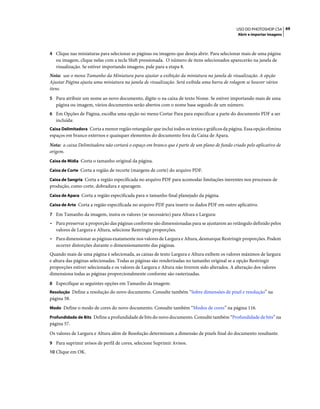 69USO DO PHOTOSHOP CS4
Abrir e importar imagens
4 Clique nas miniaturas para selecionar as páginas ou imagens que deseja abrir. Para selecionar mais de uma página
ou imagem, clique nelas com a tecla Shift pressionada. O número de itens selecionados aparecerão na janela de
visualização. Se estiver importando imagens, pule para a etapa 8.
Nota: use o menu Tamanho da Miniatura para ajustar a exibição da miniatura na janela de visualização. A opção
Ajustar Página ajusta uma miniatura na janela de visualização. Será exibida uma barra de rolagem se houver vários
itens.
5 Para atribuir um nome ao novo documento, digite-o na caixa de texto Nome. Se estiver importando mais de uma
página ou imagem, vários documentos serão abertos com o nome base seguido de um número.
6 Em Opções de Página, escolha uma opção no menu Cortar Para para especificar a parte do documento PDF a ser
incluída:
Caixa Delimitadora Corta a menor região retangular que inclui todos os textos e gráficos da página. Essa opção elimina
espaços em branco externos e quaisquer elementos do documento fora da Caixa de Apara.
Nota: a caixa Delimitadora não cortará o espaço em branco que é parte de um plano de fundo criado pelo aplicativo de
origem.
Caixa de Mídia Corta o tamanho original da página.
Caixa de Corte Corta a região de recorte (margens de corte) do arquivo PDF.
Caixa de Sangria Corta a região especificada no arquivo PDF para acomodar limitações inerentes nos processos de
produção, como corte, dobradura e aparagem.
Caixa de Apara Corta a região especificada para o tamanho final planejado da página.
Caixa de Arte Corta a região especificada no arquivo PDF para inserir os dados PDF em outro aplicativo.
7 Em Tamanho da imagem, insira os valores (se necessário) para Altura e Largura:
• Para preservar a proporção das páginas conforme são dimensionadas para se ajustarem ao retângulo definido pelos
valores de Largura e Altura, selecione Restringir proporções.
• Para dimensionar as páginas exatamente nos valores de Largura e Altura, desmarque Restringir proporções. Podem
ocorrer distorções durante o dimensionamento das páginas.
Quando mais de uma página é selecionada, as caixas de texto Largura e Altura exibem os valores máximos de largura
e altura das páginas selecionadas. Todas as páginas são renderizadas no tamanho original se a opção Restringir
proporções estiver selecionada e os valores de Largura e Altura não tiverem sido alterados. A alteração dos valores
dimensiona todas as páginas proporcionalmente conforme são rasterizadas.
8 Especifique as seguintes opções em Tamanho da imagem:
Resolução Define a resolução do novo documento. Consulte também “Sobre dimensões de pixel e resolução” na
página 58.
Modo Define o modo de cores do novo documento. Consulte também “Modos de cores” na página 116.
Profundidade de Bits Define a profundidade de bits do novo documento. Consulte também “Profundidade de bits” na
página 57.
Os valores de Largura e Altura além de Resolução determinam a dimensão de pixels final do documento resultante.
9 Para suprimir avisos de perfil de cores, selecione Suprimir Avisos.
10 Clique em OK.
 