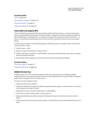 70USO DO PHOTOSHOP CS4
Abrir e importar imagens
Consulte também
“PDF” na página 499
“Sobre objetos inteligentes” na página 335
“Inserção de arquivos” na página 71
“Cópia entre aplicativos” na página 285
Como abrir um arquivo EPS
O formato PostScript Encapsulado (EPS) pode representar dados de bitmap e de vetor e é aceito por praticamente
todos os programas gráficos, de ilustração e de layout de página. O aplicativo da Adobe que produz principalmente
arte-final PostScript é o Adobe Illustrator. Ao ser aberto, um arquivo EPS contendo arte vetorial é rasterizado — as
linhas e curvas definidas matematicamente da arte-final vetorial são convertidas em pixels ou bits de uma imagem
bitmap.
Também é possível importar a arte-final PostScript para o Photoshop usando os comandos Inserir e Colar, além do
recurso de arrastar-e-soltar.
1 Escolha Arquivo > Abrir.
2 Selecione o arquivo que deseja abrir e clique em Abrir.
3 Indique as dimensões, a resolução e o modo desejados. Para manter a mesma proporção entre a altura e a largura,
selecione Restringir Proporções.
4 Para minimizar linhas irregulares nas arestas da arte-final, selecione Suavização de Serrilhado.
Consulte também
“Inserção de arquivos” na página 71
“Cópia entre aplicativos” na página 285
Adobe Version Cue
O Adobe Version Cue® CS4 é um sistema de gerenciamento de recursos que permite aos designers trabalhar
colaborativamente em um conjunto de arquivos comum sem mudar significamente seu fluxo de trabalho. Os designers
podem rastrear e manipular várias versões de arquivos.
O Version Cue trata as seguintes tarefas:
• Criação de versões dos seus arquivos.
• Ativação da colaboração em grupos de trabalho (compartilhamento de arquivos, controle de versões, o recurso de
verificar arquivos na entrada e na saída)
• Organização de arquivos em projetos particulares ou compartilhados
• Como fornecer miniaturas para navegar e visualizar arquivos
• Organização de dados para visualizar e pesquisar informações do arquivo, comentários de versão e status do
arquivo
• Criação e gerenciamento do acesso do usuário, projetos e revisões PDF por meio da Administração do Version Cue
Server
 