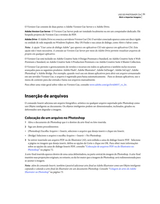 71USO DO PHOTOSHOP CS4
Abrir e importar imagens
O Version Cue consiste de duas partes: o Adobe Version Cue Server e o Adobe Drive.
Adobe Version Cue Server O Version Cue Server pode ser instalado localmente ou em um computador dedicado. Ele
hospeda projetos do Version Cue e revisões de PDF.
Adobe Drive O Adobe Drive se conecta a servidores Version Cue CS4. O servidor conectado aparece como um disco rígido
ou unidade de rede mapeada no Windows Explorer, Mac OS Finder e nas caixas de diálogo, como Abrir e Salvar como.
Nota: A opção “Usar caixa de diálogo Adobe” que aparece em aplicativos CS3 não aparece em aplicativos CS4. Esta
opção não é mais necessária. A conexão ao Version Cue Server por meio do Adobe Drive permite visualizar arquivos de
projeto em qualquer aplicativo.
O Version Cue está incluído no Adobe Creative Suite 4 Design Premium e Standard, no Adobe Creative Suite 4 Web
Premium e Standard, no Adobe Creative Suite 4 Production Premium e no Adobe Creative Suite 4 Master Collection.
O Version Cue permite o gerenciamento de versões e recursos em todos os aplicativos e também inclui recursos
avançados para os seguintes produtos: Adobe Flash®, Adobe Illustrator®, Adobe InDesign®, Adobe InCopy®, Adobe
Photoshop® e Adobe Bridge. Por exemplo, quando você usa um desses aplicativos para abrir um arquivo armazenado
em um servidor Version Cue, o arquivo é registrado para baixa automaticamente. Para os demais aplicativos, use o
menu de contexto para dar entrada e baixa nos arquivos manualmente.
Para obter uma visão geral sobre vídeo no Version Cue, consulte www.adobe.com/go/lrvid4037_vc_br.
Inserção de arquivos
O comando Inserir adiciona um arquivo fotográfico, artístico ou qualquer arquivo suportado pelo Photoshop como
um Objeto inteligente ao documento. Os objetos inteligentes podem ser dimensionados, inclinados, girados ou
deformados sem degradar a imagem.
Colocação de um arquivo no Photoshop
1 Abra o documento do Photoshop que é o destino da arte-final ou foto inserida.
2 Siga um destes procedimentos:
• (Photoshop) Escolha Arquivo > Inserir, selecione o arquivo que deseja inserir e clique em Inserir.
• (Bridge) Selecione o arquivo e escolha Arquivo > Inserir > No Photoshop.
3 Se estiver inserindo um arquivo PDF ou do Illustrator (AI), será exibida a caixa de diálogo Inserir PDF. Selecione
a página ou imagem que deseja inserir, defina as opções de Corte e clique em OK. Para obter mais informações
sobre as opções da caixa de diálogo Inserir PDF, consulte “Colocação de arquivos PDF ou do Illustrator no
Photoshop” na página 72.
A arte-final inserida aparece dentro de uma caixa delimitadora, na parte central da imagem do Photoshop. A arte-final
mantém suas proporções originais, no entanto, se ela for maior que a imagem do Photoshop, será redimensionada para
se ajustar à imagem.
Nota: além do comando Inserir, também é possível adicionar arte-final ao Adobe Illustrator como um Objeto inteligente
copiando e colando a arte-final do Illustrator em um documento Photoshop. Consulte “Colagem de artes do Adobe
Illustrator no Photoshop” na página 73.
 