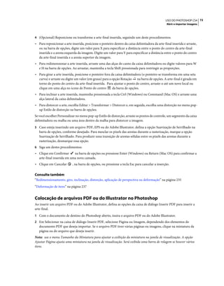 72USO DO PHOTOSHOP CS4
Abrir e importar imagens
4 (Opcional) Reposicione ou transforme a arte-final inserida, seguindo um deste procedimentos:
• Para reposicionar a arte inserida, posicione o ponteiro dentro da caixa delimitadora da arte-final inserida e arraste,
ou na barra de opções, digite um valor para X para especificar a distância entre o ponto do centro da arte-final
inserida e a aresta esquerda da imagem. Digite um valor para Y para especificar a distância entre o ponto do centro
da arte-final inserida e a aresta superior da imagem.
• Para redimensionar a arte inserida, arraste uma das alças do canto da caixa delimitadora ou digite valores para W
e H na barra de opções. Ao arrastar, mantenha a tecla Shift pressionada para restringir as proporções.
• Para girar a arte inserida, posicione o ponteiro fora da caixa delimitadora (o ponteiro se transforma em uma seta
curva) e arraste ou digite um valor (em graus) para a opção Rotação na barra de opções. A arte-final é girada em
torno do ponto do centro da arte-final inserida. Para ajustar o ponto do centro, arraste-o até um novo local ou
clique em uma alça no ícone de Ponto do centro da barra de opções.
• Para inclinar a arte inserida, mantenha pressionada a tecla Ctrl (Windows) ou Command (Mac OS) e arraste uma
alça lateral da caixa delimitadora.
• Para distorcer a arte, escolha Editar > Transformar > Distorcer e, em seguida, escolha uma distorção no menu pop-
up Estilo de distorção na barra de opções.
Se você escolher Personalizar no menu pop-up Estilo de distorção, arraste os pontos de controle, um segmento da caixa
delimitadora ou malha ou uma área dentro da malha para distorcer a imagem.
5 Caso esteja inserindo um arquivo PDF, EPS ou do Adobe Illustrator, defina a opção Suavização de Serrilhado na
barra de opções, conforme desejado. Para mesclar os pixels das arestas durante a rasterização, marque a opção
Suavização de Serrilhado. Para produzir uma transição de arestas sólidas entre os pixels das arestas durante a
rasterização, desmarque essa opção.
6 Siga um destes procedimentos:
• Clique em Confirmar na barra de opções ou pressione Enter (Windows) ou Return (Mac OS) para confirmar a
arte-final inserida em uma nova camada.
• Clique em Cancelar , na barra de opções, ou pressione a tecla Esc para cancelar a inserção.
Consulte também
“Redimensionamento, giro, inclinação, distorção, aplicação de perspectiva ou deformação” na página 235
“Deformação de itens” na página 237
Colocação de arquivos PDF ou do Illustrator no Photoshop
Ao inserir um arquivo PDF ou do Adobe Illustrator, defina as opções da caixa de diálogo Inserir PDF para inserir a
arte-final.
1 Com o documento de destino do Photoshop aberto, insira o arquivo PDF ou do Adobe Illustrator.
2 Em Selecionar na caixa de diálogo Inserir PDF, selecione Página ou Imagem, dependendo dos elementos do
documento PDF que deseja importar. Se o arquivo PDF tiver várias páginas ou imagens, clique na miniatura da
página ou do arquivo que deseja inserir.
Nota: use o menu Tamanho da Miniatura para ajustar a exibição da miniatura na janela de visualização. A opção
Ajustar Página ajusta uma miniatura na janela de visualização. Será exibida uma barra de rolagem se houver vários
itens.
 