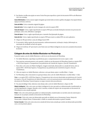 73USO DO PHOTOSHOP CS4
Abrir e importar imagens
3 Em Opções, escolha uma opção no menu Cortar Para para especificar a parte do documento PDF ou do Illustrator
(AI) a ser incluída:
Caixa Delimitadora Corta a menor região retangular que inclui todos os textos e gráficos da página. Essa opção elimina
espaços em branco externos.
Caixa de Mídia Corta o tamanho original da página.
Caixa de Corte Corta a região de recorte (margens de corte) do arquivo PDF.
Caixa de Sangria Corta a região especificada no arquivo PDF para acomodar limitações inerentes nos processos de
produção, como corte, dobradura e aparagem.
Caixa de Apara Corta a região especificada para o tamanho final planejado da página.
Caixa de Arte Corta a região especificada no arquivo PDF para inserir os dados PDF em outro aplicativo.
4 Clique em OK para fechar a caixa de diálogo Inserir PDF.
5 Se necessário, defina opções de posicionamento, redimensionamento, inclinação, rotação, deformação ou
suavização de serrilhado na barra de opções.
6 Clique em Confirmar para inserir a arte-final como um Objeto inteligente em uma nova camada do documento
de destino.
Colagem de artes do Adobe Illustrator no Photoshop
É possível copiar a arte do Adobe Illustrator e colá-la em um documento do Photoshop.
1 No Adobe Illustrator, especifique as preferências para o comportamento do recurso copiar e colar:
• Para rasterizar automaticamente a arte quando é colada em um documento do Photoshop, desative as opções PDF
e AICB (Sem Suporte a Transparência) nas preferências de Controle de Arquivo e Área de Transferência.
• Para colar a arte como um Objeto Inteligente, imagem rasterizada, demarcador ou camada de forma, ative as
opções PDF e AICB (Sem Suporte a Transparência) nas preferências de Controle de Arquivo e Área de
Transferência.
2 Abra um arquivo no Adobe Illustrator, selecione a arte que deseja copiar e escolha Editar > Copiar.
3 No Photoshop, abra o documento no qual que deseja colar a arte do Adobe Illustrator e escolha Editar > Colar.
Nota: se as opções PDF e AICB (Sem Suporte a Transparência) não estiverem desativadas nas preferências de Controle
de Arquivo e Área de Transferência do Adobe Illustrator, a arte será automaticamente rasterizada quando for colada no
documento do Photoshop. É possível ignorar as etapas restantes deste procedimento.
4 Na caixa de diálogo Colar, selecione como deseja colar a arte do Adobe Illustrator e clique em OK:
Objeto inteligente Cola a arte como um objeto inteligente de vetor que pode ser redimensionado, transformado ou
movido degradando a imagem. Quando a arte é inserida, os dados do arquivo são incorporados ao documento do
Photoshop em uma camada separada.
Pixels Cola a arte como pixels que podem ser redimensionados, transformados ou movidos antes da rasterização e
inserção em sua própria camada no documento do Photoshop.
Demarcador Cola a arte como um demarcador que pode ser editado com as ferramentas Caneta, Seleção de
Demarcador e Seleção Direta. O demarcador é colado na camada selecionada no painel Camadas.
Formar Camada Cola a arte como uma nova camada de forma (uma camada que contém um demarcador preenchido
com a cor do primeiro plano).
 