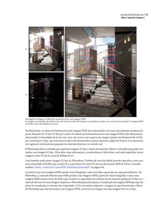 75USO DO PHOTOSHOP CS4
Abrir e importar imagens
Mesclagem de imagens de diferentes exposições para criar imagens HDR
A. Imagem com detalhes de sombras mas com cortes de realces B. Imagem com detalhes de realce mas com cortes de sombras C. Imagem HDR
contendo o intervalo dinâmico da cena.
No Photoshop, os valores de luminescência da imagem HDR são armazenados com uma representação numérica de
ponto flutuante de 32 bits (32 bits por canal). Os valores de luminescência em uma imagem HDR estão diretamente
relacionados à intensidade de luz da cena. Isso não ocorre com arquivos de imagem (ponto não flutuante) de 16 bits
por canal (bpc) e 8 bpc, que armazenam valores de luminescência apenas de preto a papel em branco; isso representa
um segmento extremamente pequeno do intervalo dinâmico no mundo real.
O Photoshop oferece camadas que suportam imagens 32-bpc e muitas ferramentas, filtros e comandos que podem ser
usados com imagens 32-bpc. (Para obter mais informações, consulte abaixo.) Além disso, você pode especificar novas
imagens como 32 bcp na caixa de diálogo Novo.
Você também pode pintar imagens 32-bpc no Photoshop. O Seletor de cores da Adobe permite especificar cores com
uma intensidade de brilho que exceda 1,0 (o equivalente do nível 255 em um documento RGB de 8 bits). Consulte
também “Sobre o Seletor de Cores HDR (Photoshop Extended)” na página 80.
É possível criar uma imagem HDR usando várias fotografias, cada uma delas capturada em exposição diferente. No
Photoshop, o comando Mesclar para HDR permite criar imagens HDR a partir de várias fotografias. Como uma
imagem HDR contém níveis de brilho que excedem as capacidades de exibição de um monitor padrão de 24 bits ou o
intervalo de tons em uma imagem impressa, o Photoshop permite ajustar a visualização da imagem HDR para que ela
possa ser visualizada no monitor do computador. Se for necessário imprimir a imagem ou usar ferramentas e filtros
do Photoshop que não funcionam com imagens HDR, converta essa imagem em uma imagem de 8 ou 16 bpc.
C
A
B
 