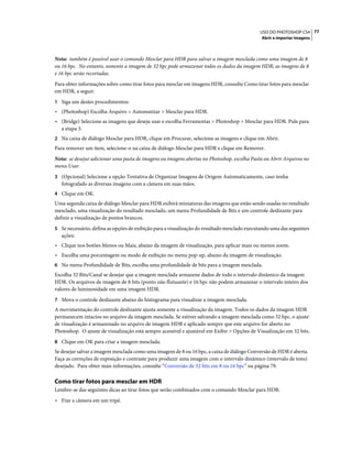 77USO DO PHOTOSHOP CS4
Abrir e importar imagens
Nota: também é possível usar o comando Mesclar para HDR para salvar a imagem mesclada como uma imagem de 8
ou 16 bpc. No entanto, somente a imagem de 32 bpc pode armazenar todos os dados da imagem HDR; as imagens de 8
e 16 bpc serão recortadas.
Para obter informações sobre como tirar fotos para mesclar em imagens HDR, consulte Como tirar fotos para mesclar
em HDR, a seguir.
1 Siga um destes procedimentos:
• (Photoshop) Escolha Arquivo > Automatizar > Mesclar para HDR.
• (Bridge) Selecione as imagens que deseja usar e escolha Ferramentas > Photoshop > Mesclar para HDR. Pule para
a etapa 3.
2 Na caixa de diálogo Mesclar para HDR, clique em Procurar, selecione as imagens e clique em Abrir.
Para remover um item, selecione-o na caixa de diálogo Mesclar para HDR e clique em Remover.
Nota: se desejar adicionar uma pasta de imagens ou imagens abertas no Photoshop, escolha Pasta ou Abrir Arquivos no
menu Usar.
3 (Opcional) Selecione a opção Tentativa de Organizar Imagens de Origem Automaticamente, caso tenha
fotografado as diversas imagens com a câmera em suas mãos.
4 Clique em OK.
Uma segunda caixa de diálogo Mesclar para HDR exibirá miniaturas das imagens que estão sendo usadas no resultado
mesclado, uma visualização do resultado mesclado, um menu Profundidade de Bits e um controle deslizante para
definir a visualização de pontos brancos.
5 Se necessário, defina as opções de exibição para a visualização do resultado mesclado executando uma das seguintes
ações:
• Clique nos botões Menos ou Mais, abaixo da imagem de visualização, para aplicar mais ou menos zoom.
• Escolha uma porcentagem ou modo de exibição no menu pop-up, abaixo da imagem de visualização.
6 No menu Profundidade de Bits, escolha uma profundidade de bits para a imagem mesclada.
Escolha 32 Bits/Canal se desejar que a imagem mesclada armazene dados de todo o intervalo dinâmico da imagem
HDR. Os arquivos de imagem de 8 bits (ponto não flutuante) e 16 bpc não podem armazenar o intervalo inteiro dos
valores de luminosidade em uma imagem HDR.
7 Mova o controle deslizante abaixo do histograma para visualizar a imagem mesclada.
A movimentação do controle deslizante ajusta somente a visualização da imagem. Todos os dados da imagem HDR
permanecem intactos no arquivo da imagem mesclada. Se estiver salvando a imagem mesclada como 32 bpc, o ajuste
de visualização é armazenado no arquivo de imagem HDR e aplicado sempre que este arquivo for aberto no
Photoshop. O ajuste de visualização está sempre acessível e ajustável em Exibir > Opções de Visualização em 32 bits.
8 Clique em OK para criar a imagem mesclada.
Se desejar salvar a imagem mesclada como uma imagem de 8 ou 16 bpc, a caixa de diálogo Conversão de HDR é aberta.
Faça as correções de exposição e contraste para produzir uma imagem com o intervalo dinâmico (intervalo de tons)
desejado. Para obter mais informações, consulte “Conversão de 32 bits em 8 ou 16 bpc” na página 79.
Como tirar fotos para mesclar em HDR
Lembre-se das seguintes dicas ao tirar fotos que serão combinados com o comando Mesclar para HDR:
• Fixe a câmera em um tripé.
 