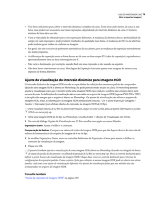 78USO DO PHOTOSHOP CS4
Abrir e importar imagens
• Tire fotos suficientes para cobrir o intervalo dinâmico completo da cena. Tente tirar, pelo menos, de cinco a sete
fotos, mas poderá ser necessário usar mais exposições, dependendo do intervalo dinâmico da cena. O número
mínimo de fotos deve ser três.
• Varie a velocidade do obturador para criar exposições diferentes. A mudança da abertura altera a profundidade de
campo em cada exposição e pode produzir resultados de qualidade mais baixa. A mudança do ISO ou da abertura
pode também gerar ruídos ou vinhetas na imagem.
• Em geral, não use o recurso de parênteses automáticos da sua câmera, pois as mudanças de exposição normalmente
são muito pequenas.
• As diferenças de exposição entre as fotos devem ser de uma ou duas etapas EV (valor de exposição), equivalentes a
aproximadamente uma ou duas interrupções em F.
• Não varie a iluminação, por exemplo, usando flash em uma exposição e não usando na seguinte.
• Não deve haver movimentos na cena. Mesclagem de Exposição funciona apenas com imagens da mesma cena
expostas de forma diferente.
Ajuste da visualização do intervalo dinâmico para imagens HDR
O intervalo dinâmico de imagens HDR excede as capacidades de exibição dos monitores padrão de computador.
Quando uma imagem HDR é aberta no Photoshop, ela pode parecer muito escura ou clara. O Photoshop permite
ajustar a visualização para que o monitor exiba uma imagem HDR cujos realces e sombras não estejam claros nem
escuros demais. As definições da visualização são armazenadas no arquivo de imagem HDR (apenas PSD, PSB e TIFF)
e são aplicadas sempre que o arquivo é aberto no Photoshop. Os ajustes da visualização não editam o arquivo de
imagem HDR, todas as informações da imagem HDR permanecem intactas. Use o ajuste Exposição (Imagem >
Ajustes > Exposição) para efetuar edições de exposição na imagem HDR de 32 bpc.
Para visualizar leituras de 32 bits no painel Informações, clique no ícone Conta-gotas do painel Informações e escolha
32 bits no menu pop-up.
1 Abra uma imagem HDR de 32 bpc no Photoshop e escolha Exibir > Opções de Visualização em 32 bits.
2 Na caixa de diálogo Opções de Visualização em 32 Bits, escolha uma opção no menu Método:
Exposição e Gama Ajusta o brilho e o contraste.
Compactação de Realces Compacta os valores de realce da imagem HDR para que eles fiquem dentro do intervalo de
valores de luminescência do arquivo de imagem de 8 ou 16 bpc.
3 Se escolher Exposição e Gama, mova os controles deslizantes de Exposição e Gama para ajustar o brilho e o
contraste da visualização da imagem.
4 Clique em OK.
É possível também ajustar a visualização de uma imagem HDR aberta no Photoshop clicando no triângulo da barra
de status da janela do documento e escolhendo Exposição de 32 Bits no menu pop-up. Mova o controle deslizante para
definir o ponto branco da visualização da imagem HDR. Clique duas vezes no controle deslizante para retornar às
configurações de exposição padrão. Como o ajuste é feito por exibição, a mesma imagem HDR pode ser aberta em várias
janelas, cada uma com ajuste de visualização diferente. Os ajustes de visualização feitos por esse método não são
armazenados no arquivo de imagem HDR.
Consulte também
“Ajuste da exposição de imagens HDR” na página 189
 