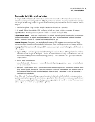 79USO DO PHOTOSHOP CS4
Abrir e importar imagens
Conversão de 32 bits em 8 ou 16 bpc
As imagens HDR contêm níveis de luminescência que excedem muito os dados de luminescência que podem ser
armazenados em arquivos de imagem de 8 ou 16 bpc. É possível fazer correções de exposição e contraste ao converter
uma imagem HDR de 32 bpc em 8 ou 16 bpc para produzir uma imagem com o intervalo dinâmico (intervalo de tons)
desejado.
1 Abra uma imagem de 32 bpc e escolha Imagem > Modo > 16 bits/canal ou 8 bits/canal.
2 Na caixa de diálogo Conversão de HDR, escolha um método para ajustar o brilho e o contraste da imagem:
Exposição e Gama Permite ajustar manualmente o brilho e o contraste da imagem HDR.
Compactação de Realces Compacta os valores de realce da imagem HDR para que eles fiquem dentro do intervalo de
valores de luminescência do arquivo de imagem de 8 ou 16 bpc. Não é necessário nenhum ajuste adicional; esse
método é automático. Clique em OK para converter a imagem de 32 bpc.
Equalizar Histograma Compacta o intervalo dinâmico da imagem HDR, tentando preservar o contraste. Não é
necessário nenhum ajuste adicional; esse método é automático. Clique em OK para converter a imagem de 32 bpc.
Adaptação Local Ajusta a tonalidade da imagem HDR calculando a correção necessária das regiões de brilho locais em
toda a imagem.
3 (Opcional) Clique na seta para que sejam exibidos o histograma e a curva de tons. O histograma mostra os valores
de luminescência da imagem HDR original. As marcas de seleção vermelhas ao longo do eixo horizontal estão com
incrementos de 1 EV (aproximadamente 1 interrupção em F). A curva de tons fica ativa apenas para o método
Adaptação Local.
4 Siga um destes procedimentos:
• Se escolher Exposição e Gama, mova o controle deslizante de Exposição para ajustar o ganho e mova o de Gama
para ajustar o contraste.
• Se escolher Adaptação Local, mova o controle deslizante de Raio para especificar o tamanho das regiões de brilho
locais. Mova o controle deslizante de Limiar para especificar a separação que deve haver para os valores tonais de
dois pixels antes de eles deixarem de existir na mesma região de brilho. Use também a Curva de Tonalização e
Histograma para fazer ajustes.
Nota: A Curva de Tonalização e Histograma geralmente permite fazer alterações limitadas de ponto a ponto e tenta
equalizar as alterações nos pontos. Se você selecionar a opção Vértice depois de inserir um ponto na curva, o limite será
removido e nenhuma equalização será executada quando um segundo ponto for inserido ou movido. Observe que curva
se torna angular em um ponto com a opção Vértice aplicada.
 