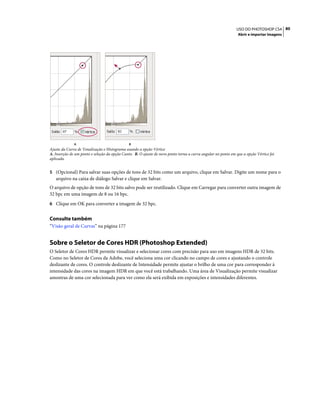 80USO DO PHOTOSHOP CS4
Abrir e importar imagens
Ajuste da Curva de Tonalização e Histograma usando a opção Vértice
A. Inserção de um ponto e seleção da opção Canto. B. O ajuste de novo ponto torna a curva angular no ponto em que a opção Vértice foi
aplicada.
5 (Opcional) Para salvar suas opções de tons de 32 bits como um arquivo, clique em Salvar. Digite um nome para o
arquivo na caixa de diálogo Salvar e clique em Salvar.
O arquivo de opção de tons de 32 bits salvo pode ser reutilizado. Clique em Carregar para converter outra imagem de
32 bpc em uma imagem de 8 ou 16 bpc.
6 Clique em OK para converter a imagem de 32 bpc.
Consulte também
“Visão geral de Curvas” na página 177
Sobre o Seletor de Cores HDR (Photoshop Extended)
O Seletor de Cores HDR permite visualizar e selecionar cores com precisão para uso em imagens HDR de 32 bits.
Como no Seletor de Cores da Adobe, você seleciona uma cor clicando no campo de cores e ajustando o controle
deslizante de cores. O controle deslizante de Intensidade permite ajustar o brilho de uma cor para corresponder à
intensidade das cores na imagem HDR em que você está trabalhando. Uma área de Visualização permite visualizar
amostras de uma cor selecionada para ver como ela será exibida em exposições e intensidades diferentes.
A B
 
