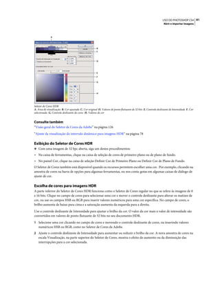 81USO DO PHOTOSHOP CS4
Abrir e importar imagens
Seletor de Cores HDR
A. Área de visualização B. Cor ajustada C. Cor original D. Valores de ponto flutuante de 32 bits E. Controle deslizante de Intensidade F. Cor
selecionada G. Controle deslizante de cores H. Valores de cor
Consulte também
“Visão geral do Seletor de Cores da Adobe” na página 126
“Ajuste da visualização do intervalo dinâmico para imagens HDR” na página 78
Exibição do Seletor de Cores HDR
❖ Com uma imagem de 32 bpc aberta, siga um destes procedimentos:
• Na caixa de ferramentas, clique na caixa de seleção de cores de primeiro plano ou de plano de fundo.
• No painel Cor, clique na caixa de seleção Definir Cor de Primeiro Plano ou Definir Cor de Plano de Fundo.
O Seletor de Cores também está disponível quando os recursos permitem escolher uma cor. Por exemplo, clicando na
amostra de cores na barra de opções para algumas ferramentas, ou nos conta-gotas em algumas caixas de diálogo de
ajuste de cor.
Escolha de cores para imagens HDR
A parte inferior do Seletor de Cores HDR funciona como o Seletor de Cores regular no que se refere às imagens de 8
e 16 bits. Clique no campo de cores para selecionar uma cor e mover o controle deslizante para alterar os matizes de
cor, ou use os campos HSB ou RGB para inserir valores numéricos para uma cor específica. No campo de cores, o
brilho aumenta de baixo para cima e a saturação aumenta da esquerda para a direita.
Use o controle deslizante de Intensidade para ajustar o brilho da cor. O valor da cor mais o valor de intensidade são
convertidos em valores de ponto flutuante de 32 bits no seu documento HDR.
1 Selecione uma cor clicando no campo de cores e movendo o controle deslizante de cores, ou inserindo valores
numéricos HSB ou RGB, como no Seletor de Cores da Adobe.
2 Ajuste o controle deslizante de Intensidade para aumentar ou reduzir o brilho da cor. A nova amostra de cores na
escala Visualização, na parte superior do Seletor de Cores, mostra o efeito do aumento ou da diminuição das
interrupções para a cor selecionada.
E
D
F
G
B
C
H
A
 