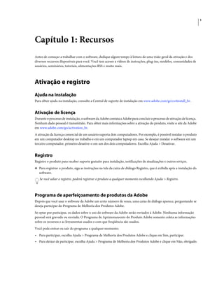 1
Capítulo 1: Recursos
Antes de começar a trabalhar com o software, dedique algum tempo à leitura de uma visão geral da ativação e dos
diversos recursos disponíveis para você. Você tem acesso a vídeos de instruções, plug-ins, modelos, comunidades de
usuários, seminários, tutoriais, alimentações RSS e muito mais.
Ativação e registro
Ajuda na instalação
Para obter ajuda na instalação, consulte a Central de suporte de instalação em www.adobe.com/go/cs4install_br.
Ativação de licença
Durante o processo de instalação, o software da Adobe contata a Adobe para concluir o processo de ativação de licença.
Nenhum dado pessoal é transmitido. Para obter mais informações sobre a ativação do produto, visite o site da Adobe
em www.adobe.com/go/activation_br.
A ativação da licença comercial de um usuário suporta dois computadores. Por exemplo, é possível instalar o produto
em um computador desktop no trabalho e em um computador laptop em casa. Se desejar instalar o software em um
terceiro computador, primeiro desative-o em um dos dois computadores. Escolha Ajuda > Desativar.
Registro
Registre o produto para receber suporte gratuito para instalação, notificações de atualizações e outros seviços.
❖ Para registrar o produto, siga as instruções na tela da caixa de diálogo Registro, que é exibida após a instalação do
software.
Se você adiar o registro, poderá registrar o produto a qualquer momento escolhendo Ajuda > Registro.
Programa de aperfeiçoamento de produtos da Adobe
Depois que você usar o software da Adobe um certo número de vezes, uma caixa de diálogo aparece, perguntando se
deseja participar do Programa de Melhoria dos Produtos Adobe.
Se optar por participar, os dados sobre o uso do software da Adobe serão enviados à Adobe. Nenhuma informação
pessoal será gravada ou enviada. O Programa de Aprimoramento do Produto Adobe somente coleta as informações
sobre os recursos e as ferramentas usados e com que freqüência são usados.
Você pode entrar ou sair do programa a qualquer momento:
• Para participar, escolha Ajuda > Programa de Melhoria dos Produtos Adobe e clique em Sim, participar.
• Para deixar de participar, escolha Ajuda > Programa de Melhoria dos Produtos Adobe e clique em Não, obrigado.
 