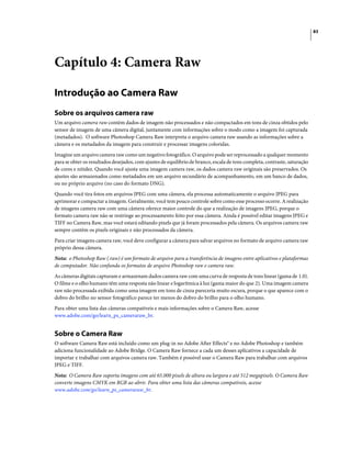 83
Capítulo 4: Camera Raw
Introdução ao Camera Raw
Sobre os arquivos camera raw
Um arquivo camera raw contém dados de imagem não processados e não compactados em tons de cinza obtidos pelo
sensor de imagem de uma câmera digital, juntamente com informações sobre o modo como a imagem foi capturada
(metadados). O software Photoshop Camera Raw interpreta o arquivo camera raw usando as informações sobre a
câmera e os metadados da imagem para construir e processar imagens coloridas.
Imagine um arquivo camera raw como um negativo fotográfico. O arquivo pode ser reprocessado a qualquer momento
para se obter os resultados desejados, com ajustes de equilíbrio de branco, escala de tons completa, contraste, saturação
de cores e nitidez. Quando você ajusta uma imagem camera raw, os dados camera raw originais são preservados. Os
ajustes são armazenados como metadados em um arquivo secundário de acompanhamento, em um banco de dados,
ou no próprio arquivo (no caso do formato DNG).
Quando você tira fotos em arquivos JPEG com uma câmera, ela processa automaticamente o arquivo JPEG para
aprimorar e compactar a imagem. Geralmente, você tem pouco controle sobre como esse processo ocorre. A realização
de imagens camera raw com uma câmera oferece maior controle do que a realização de imagens JPEG, porque o
formato camera raw não se restringe ao processamento feito por essa câmera. Ainda é possível editar imagens JPEG e
TIFF no Camera Raw, mas você estará editando pixels que já foram processados pela câmera. Os arquivos camera raw
sempre contêm os pixels originais e não processados da câmera.
Para criar imagens camera raw, você deve configurar a câmera para salvar arquivos no formato de arquivo camera raw
próprio dessa câmera.
Nota: o Photoshop Raw (.raw) é um formato de arquivo para a transferência de imagens entre aplicativos e plataformas
de computador. Não confunda os formatos de arquivo Photoshop raw e camera raw.
As câmeras digitais capturam e armazenam dados camera raw com uma curva de resposta de tons linear (gama de 1.0).
O filme e o olho humano têm uma resposta não linear e logarítmica à luz (gama maior do que 2). Uma imagem camera
raw não processada exibida como uma imagem em tons de cinza pareceria muito escura, porque o que aparece com o
dobro do brilho no sensor fotográfico parece ter menos do dobro do brilho para o olho humano.
Para obter uma lista das câmeras compatíveis e mais informações sobre o Camera Raw, acesse
www.adobe.com/go/learn_ps_cameraraw_br.
Sobre o Camera Raw
O software Camera Raw está incluído como um plug-in no Adobe After Effects® e no Adobe Photoshop e também
adiciona funcionalidade ao Adobe Bridge. O Camera Raw fornece a cada um desses aplicativos a capacidade de
importar e trabalhar com arquivos camera raw. Também é possível usar o Camera Raw para trabalhar com arquivos
JPEG e TIFF.
Nota: O Camera Raw suporta imagens com até 65.000 pixels de altura ou largura e até 512 megapixels. O Camera Raw
converte imagens CMYK em RGB ao abrir. Para obter uma lista das câmeras compatíveis, acesse
www.adobe.com/go/learn_ps_cameraraw_br.
 