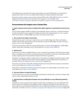 85USO DO PHOTOSHOP CS4
Camera Raw
Os metadados para os ajustes feitos nas imagens armazenadas como arquivos DNG podem ser incorporados ao
próprio arquivo DNG, em vez de a um arquivo XMP secundário ou ao banco de dados do Camera Raw.
É possível converter os arquivos camera raw para o formato DNG usando o Adobe DNG Converter ou a caixa de
diálogo Camera Raw. Para obter mais informações sobre o formato e o conversor DNG, acesse
www.adobe.com/go/learn_ps_dng_br e para o Leia-me do DNG 5.2 acesse www.adobe.com/go/kb407616.
Processamento de imagens com o Camera Raw
1. Copie os arquivos camera raw para a unidade de disco rígido, organize-os e (opcionalmente) converta-os em
DNG.
Antes de realizar qualquer trabalho nas imagens representadas pelos arquivos camera raw, é necessário transferi-las
do cartão de memória da câmera, organizá-las, atribuir a elas nomes úteis e prepará-las para uso. Use o comando
Obter fotos da câmera, no Adobe Bridge, para realizar essas tarefas automaticamente.
2. Abra os arquivos de imagem no Camera Raw.
É possível abrir os arquivos camera raw no Camera Raw a partir do Adobe Bridge, After Effects ou Photoshop.
Também é possível abrir arquivos JPEG e TIFF no Camera Raw a partir do Adobe Bridge. (Consulte “Abertura de
imagens no Camera Raw” na página 90.)
Para assistir um tutorial em vídeo sobre a importação de imagens raw de uma câmera digital para o Adobe Bridge
usando o Adobe Photo Downloader, acesse o site da Adobe em www.adobe.com/go/vid0005_br.
3. Ajuste as cores.
Os ajustes de cores incluem o equilíbrio de branco, o tom e a saturação. É possível fazer a maioria dos ajustes na guia
Básico e, em seguida, usar controles em outras guias para ajustar os resultados. Se desejar que o Camera Raw analise a
imagem e aplique ajustes de tons aproximados, clique em Automático na guia Básico.
Para aplicar as configurações usadas na imagem anterior ou para aplicar as configurações padrão da câmera modelo,
da câmera ou das configurações ISO, escolha o comando adequado no menu Configurações do Camera Raw .
(Consulte “Aplicação de configurações salvas do Camera Raw” na página 110.)
Para assistir a um tutorial em vídeo sobre a realização de ajustes de cores não-destrutivos em fotos no Camera Raw,
acesse o site da Adobe em www.adobe.com/go/vid0006_br.
Para assistir a um tutorial em vídeo sobre o ajuste de várias imagens com o Adobe Bridge e o Camera Raw, acesse o
site da Adobe em www.adobe.com/go/vid0007_br.
4. Faça outros ajustes e correções de imagem.
Use outras ferramentas e controles na caixa de diálogo Camera Raw para realizar tarefas, como tornar a imagem nítida,
reduzir o ruído, corrigir defeitos das lentes e retocar.
5. (Opcional) Salve as configurações da imagem como uma predefinição ou como configurações padrão da
imagem.
Para aplicar os mesmos ajustes em outras imagens mais tarde, salve as configurações como uma predefinição. Para
salvar os ajustes como os padrões a serem aplicados a todas as imagens de um modelo de câmera específico, uma
câmera específica ou uma configuração ISO específica, salve as configurações da imagem como os novos padrões do
Camera Raw. (Consulte “Salvamento, redefinição e carregamento de configurações do Camera Raw” na página 108.)
 