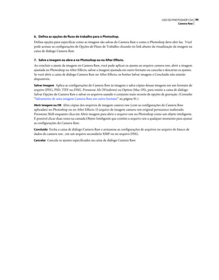 86USO DO PHOTOSHOP CS4
Camera Raw
6. Defina as opções de fluxo de trabalho para o Photoshop.
Defina opções para especificar como as imagens são salvas do Camera Raw e como o Photoshop deve abri-las. Você
pode acessar as configurações de Opções de Fluxo de Trabalho clicando no link abaixo da visualização da imagem na
caixa de diálogo Camera Raw.
7. Salve a imagem ou abra-a no Photoshop ou no After Effects.
Ao concluir o ajuste da imagem no Camera Raw, você pode aplicar os ajustes ao arquivo camera raw, abrir a imagem
ajustada no Photoshop ou After Effects, salvar a imagem ajustada em outro formato ou cancelar e descartar os ajustes.
Se você abrir a caixa de diálogo Camera Raw no After Effects, os botões Salvar imagem e Concluído não estarão
disponíveis.
Salvar Imagem Aplica as configurações do Camera Raw às imagens e salva cópias dessas imagens em um formato de
arquivo JPEG, PSD, TIFF ou DNG. Pressione Alt (Windows) ou Option (Mac OS), para omitir a caixa de diálogo
Salvar Opções do Camera Raw e salvar os arquivos usando o conjunto mais recente de opções de gravação. (Consulte
“Salvamento de uma imagem Camera Raw em outro formato” na página 91.)
Abrir imagem ou OK Abre cópias dos arquivos de imagem camera raw (com as configurações do Camera Raw
aplicadas) no Photoshop ou no After Effects. O arquivo de imagem camera raw original permanece inalterado.
Pressione Shift enquanto clica em Abrir imagem para abrir o arquivo raw no Photoshop como um objeto inteligente.
É possível clicar duas vezes na camada Objeto Inteligente que contém o arquivo raw a qualquer momento para ajustar
as configurações do Camera Raw.
Concluído Fecha a caixa de diálogo Camera Raw e armazena as configurações de arquivos no arquivo do banco de
dados do camera raw , em um arquivo secundário XMP ou no arquivo DNG.
Cancelar Cancela os ajustes especificados na caixa de diálogo Camera Raw.
 