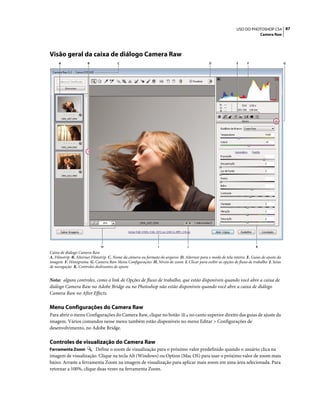 87USO DO PHOTOSHOP CS4
Camera Raw
Visão geral da caixa de diálogo Camera Raw
Caixa de diálogo Camera Raw
A. Filmstrip B. Alternar Filmstrip C. Nome da câmera ou formato do arquivo D. Alternar para o modo de tela inteira E. Guias de ajuste da
imagem F. Histograma G. Camera Raw Menu Configurações H. Níveis de zoom I. Clicar para exibir as opções de fluxo de trabalho J. Setas
de navegação K. Controles deslizantes de ajuste
Nota: alguns controles, como o link de Opções de fluxo de trabalho, que estão disponíveis quando você abre a caixa de
diálogo Camera Raw no Adobe Bridge ou no Photoshop não estão disponíveis quando você abre a caixa de diálogo
Camera Raw no After Effects.
Menu Configurações do Camera Raw
Para abrir o menu Configurações do Camera Raw, clique no botão no canto superior direito das guias de ajuste da
imagem. Vários comandos nesse menu também estão disponíveis no menu Editar > Configurações de
desenvolvimento, no Adobe Bridge.
Controles de visualização do Camera Raw
Ferramenta Zoom Define o zoom de visualização para o próximo valor predefinido quando o usuário clica na
imagem de visualização. Clique na tecla Alt (Windows) ou Option (Mac OS) para usar o próximo valor de zoom mais
baixo. Arraste a ferramenta Zoom na imagem de visualização para aplicar mais zoom em uma área selecionada. Para
retornar a 100%, clique duas vezes na ferramenta Zoom.
A F GDCB E
H JI K
 