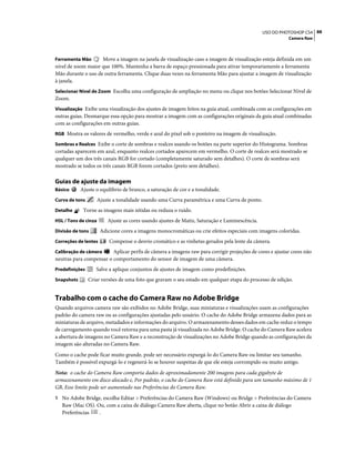 88USO DO PHOTOSHOP CS4
Camera Raw
Ferramenta Mão Move a imagem na janela de visualização caso a imagem de visualização esteja definida em um
nível de zoom maior que 100%. Mantenha a barra de espaço pressionada para ativar temporariamente a ferramenta
Mão durante o uso de outra ferramenta. Clique duas vezes na ferramenta Mão para ajustar a imagem de visualização
à janela.
Selecionar Nível de Zoom Escolha uma configuração de ampliação no menu ou clique nos botões Selecionar Nível de
Zoom.
Visualização Exibe uma visualização dos ajustes de imagem feitos na guia atual, combinada com as configurações em
outras guias. Desmarque essa opção para mostrar a imagem com as configurações originais da guia atual combinadas
com as configurações em outras guias.
RGB Mostra os valores de vermelho, verde e azul do pixel sob o ponteiro na imagem de visualização.
Sombras e Realces Exibe o corte de sombras e realces usando os botões na parte superior do Histograma. Sombras
cortadas aparecem em azul, enquanto realces cortados aparecem em vermelho. O corte de realces será mostrado se
qualquer um dos três canais RGB for cortado (completamente saturado sem detalhes). O corte de sombras será
mostrado se todos os três canais RGB forem cortados (preto sem detalhes).
Guias de ajuste da imagem
Básico Ajuste o equilíbrio de branco, a saturação de cor e a tonalidade.
Curva de tons Ajuste a tonalidade usando uma Curva paramétrica e uma Curva de ponto.
Detalhe Torne as imagens mais nítidas ou reduza o ruído.
HSL / Tons de cinza Ajuste as cores usando ajustes de Matiz, Saturação e Luminescência.
Divisão de tons Adicione cores a imagens monocromáticas ou crie efeitos especiais com imagens coloridas.
Correções de lentes Compense o desvio cromático e as vinhetas gerados pela lente da câmera.
Calibração de câmera Aplicar perfis de câmera a imagens raw para corrigir projeções de cores e ajustar cores não
neutras para compensar o comportamento do sensor de imagem de uma câmera.
Predefinições Salve a aplique conjuntos de ajustes de imagem como predefinições.
Snapshots Criar versões de uma foto que gravam o seu estado em qualquer etapa do processo de edição.
Trabalho com o cache do Camera Raw no Adobe Bridge
Quando arquivos camera raw são exibidos no Adobe Bridge, suas miniaturas e visualizações usam as configurações
padrão do camera raw ou as configurações ajustadas pelo usuário. O cache do Adobe Bridge armazena dados para as
miniaturas de arquivo, metadados e informações do arquivo. O armazenamento desses dados em cache reduz o tempo
de carregamento quando você retorna para uma pasta já visualizada no Adobe Bridge. O cache do Camera Raw acelera
a abertura de imagens no Camera Raw e a reconstrução de visualizações no Adobe Bridge quando as configurações da
imagem são alteradas no Camera Raw.
Como o cache pode ficar muito grande, pode ser necessário expurgá-lo do Camera Raw ou limitar seu tamanho.
Também é possível expurgá-lo e regenerá-lo se houver suspeitas de que ele esteja corrompido ou muito antigo.
Nota: o cache do Camera Raw comporta dados de aproximadamente 200 imagens para cada gigabyte de
armazenamento em disco alocado e, Por padrão, o cache do Camera Raw está definido para um tamanho máximo de 1
GB, Esse limite pode ser aumentado nas Preferências do Camera Raw.
1 No Adobe Bridge, escolha Editar > Preferências do Camera Raw (Windows) ou Bridge > Preferências do Camera
Raw (Mac OS). Ou, com a caixa de diálogo Camera Raw aberta, clique no botão Abrir a caixa de diálogo
Preferências .
 