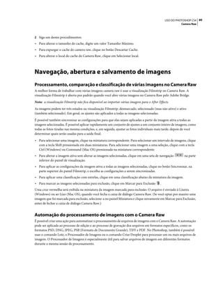 89USO DO PHOTOSHOP CS4
Camera Raw
2 Siga um destes procedimentos:
• Para alterar o tamanho do cache, digite um valor Tamanho Máximo.
• Para expurgar o cache do camera raw, clique no botão Descartar Cache.
• Para alterar o local do cache do Camera Raw, clique em Selecionar local.
Navegação, abertura e salvamento de imagens
Processamento, comparação e classificação de várias imagens no Camera Raw
A melhor forma de trabalhar com várias imagens camera raw é usar a visualização Filmstrip no Camera Raw. A
visualização Filmstrip é aberta por padrão quando você abre várias imagens no Camera Raw pelo Adobe Bridge.
Nota: a visualização Filmstrip não fica disponível ao importar várias imagens para o After Effects.
As imagens podem ter três estados na visualização Filmstrip: desmarcado, selecionado (mas não ativo) e ativo
(também selecionado). Em geral, os ajustes são aplicados a todas as imagens selecionadas.
É possível também sincronizar as configurações para que elas sejam aplicadas a partir da imagem ativa a todas as
imagens selecionadas. É possível aplicar rapidamente um conjunto de ajustes a um conjunto inteiro de imagens, como
todas as fotos tiradas nas mesma condições, e, em seguida, ajustar as fotos individuais mais tarde, depois de você
determinar quais serão usadas para a saída final.
• Para selecionar uma imagem, clique na miniatura correspondente. Para selecionar um intervalo de imagens, clique
com a tecla Shift pressionada em duas miniaturas. Para adicionar uma imagem a uma seleção, clique com a tecla
Ctrl (Windows) ou Command (Mac OS) pressionada na miniatura correspondente.
• Para alterar a imagem ativa sem alterar as imagens selecionadas, clique em uma seta de navegação na parte
inferior do painel de visualização.
• Para aplicar as configurações da imagem ativa a todas as imagens selecionadas, clique no botão Sincronizar, na
parte superior do painel Filmstrip, e escolha as configurações a serem sincronizadas.
• Para aplicar uma classificação com estrelas, clique em uma classificação abaixo da miniatura da imagem.
• Para marcar as imagens selecionadas para exclusão, clique em Marcar para Exclusão .
Uma cruz vermelha será exibida na miniatura da imagem marcada para exclusão. O arquivo é enviado à Lixeira
(Windows) ou ao Lixo (Mac OS), quando você fecha a caixa de diálogo Camera Raw. (Se você optar por manter uma
imagem que foi marcada para exclusão, selecione-a no painel Miniatura e clique novamente em Marcar para Exclusão,
antes de fechar a caixa de diálogo Camera Raw.)
Automação do processamento de imagens com o Camera Raw
É possível criar uma ação para automatizar o processamento de arquivos de imagens com o Camera Raw. A automação
pode ser aplicada ao processo de edição e ao processo de gravação dos arquivos em formatos específicos, como os
formatos PSD, DNG, JPEG, PSB (Formato de Documento Grande), TIFF e PDF. No Photoshop, também é possível
usar o comando Lote, o Processador de Imagens ou o comando Criar Droplet para processar um ou mais arquivos de
imagem. O Processador de Imagens é especialmente útil para salvar arquivos de imagem em diferentes formatos
durante a mesma sessão de processamento.
 