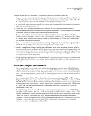 90USO DO PHOTOSHOP CS4
Camera Raw
Estas são algumas dicas para automatizar o processamento de arquivos de imagem camera raw:
• Ao gravar uma ação, selecione primeiro Configurações da imagem no menu Configurações do Camera Raw na
caixa de diálogo Camera Raw. Dessa forma, as configurações específicas a cada imagem (a partir do banco de dados
do Camera Raw ou de arquivos secundários XMP) serão usadas para executar essa ação.
• Se você pretende usar a ação com o comando Lote, convém usar o comando Salvar como e escolher o formato de
arquivos ao salvar a imagem camera raw.
• Quando uma ação é usada para abrir um arquivo camera raw, a caixa de diálogo Camera Raw reflete as
configurações que estavam efetivadas no momento em que a ação foi gravada. Convém criar ações diferentes para
a abertura de arquivos de imagem camera raw com configurações distintas.
• Ao usar o comando Lote, selecione Cancelar Ação do Comando "Abrir". Os comandos Abrir na ação fazem
referência aos arquivos em lote e não aos arquivos especificados por nome nessa ação. Desmarque Cancelar Ação
do Comando "Abrir" apenas se desejar que a ação opere em arquivos abertos, ou se a ação usar o comando Abrir
para recuperar as informações necessárias.
• Ao usar o comando Lote, selecione Omitir Caixas de Diálogo de Opções de Abertura de Arquivos para impedir a
exibição da caixa de diálogo Camera Raw para cada imagem camera raw processada.
• Usando o comando Lote, selecione Cancelar Ação do Comando "Salvar como" para usar as instruções de Salvar
como do comando Lote, em vez das instruções de Salvar como na ação. Se essa opção for selecionada, a ação deverá
conter um comando Salvar como, pois o comando Lote não salva automaticamente os arquivos de origem. Cancele
a seleção de Cancelar Ação do Comando “Salvar como” para salvar os arquivos processados pelo comando Lote no
local especificado na caixa de diálogo Lote.
• Ao criar um droplet, selecione Omitir Caixas de Diálogo de Opções de Abertura de Arquivos na área Executar da
caixa de diálogo Criar Droplet. Isso evita a exibição da caixa de diálogo Camera Raw para cada imagem camera raw
processada.
Abertura de imagens no Camera Raw
• Para processar imagens raw no Camera Raw, selecione um ou mais arquivos camera raw no Adobe Bridge e, em
seguida, escolha Arquivo > Abrir no camera raw ou pressione Ctrl + R (Windows) ou Command + R (Mac OS). Ao
concluir a realização dos ajustes na caixa de diálogo Camera Raw, clique em Concluído para aceitar as alterações e
fechar a caixa de diálogo. Também é possível clicar em Abrir imagem para abrir uma cópia da imagem ajustada no
Photoshop.
• Para processar imagens JPEG ou TIFF no Camera Raw, selecione um ou mais arquivos JPEG ou TIFF no Adobe
Bridge e, em seguida, escolha Arquivo > Abrir no camera raw ou pressione Ctrl + R (Windows) ou Command + R
(Mac OS). Ao concluir a realização dos ajustes na caixa de diálogo Camera Raw, clique em Concluído para aceitar
as alterações e fechar a caixa de diálogo. É possível especificar se as imagens JPEG ou TIFF, com as configurações
do Camera Raw, serão abertas automaticamente no Camera Raw, na seção de Controle de JPEG e TIFF das
preferências do Camera Raw.
• Para importar imagens camera raw no Photoshop, selecione um ou mais arquivos camera raw no Adobe Bridge e,
em seguida, escolha Arquivo > Abrir com > Adobe Photoshop CS4. (Também é possível escolher Arquivo > Abrir
comando no Photoshop, e navegar para selecionar arquivos camera raw.) Ao concluir os ajustes na caixa de diálogo
Camera Raw, clique em Abrir imagem para aceitar as alterações e abrir uma cópia da imagem ajustada no
Photoshop. Pressione Shift enquanto clica em Abrir imagem para abrir a imagem no Photoshop como um Objeto
Inteligente. É possível clicar duas vezes na camada Objeto Inteligente que contém o arquivo raw a qualquer
momento para ajustar as configurações do Camera Raw.
 