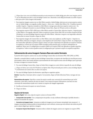 91USO DO PHOTOSHOP CS4
Camera Raw
Clique duas vezes com a tecla Shift pressionada em uma miniatura no Adobe Bridge para abrir uma imagem camera
raw no Photoshop sem abrir a caixa de diálogo Camera raw. Mantenha a tecla Shift pressionada ao escolher Arquivo
> Abrir para abrir várias imagens selecionadas.
• Para importar imagens camera raw no After Effects usando o Adobe Bridge, selecione um ou mais arquivos camera
raw no Adobe Bridge e, em seguida, escolha Arquivo > Abrir com > Adobe After Effects CS4. (Também é possível
escolher Arquivo > Importar comando no After Effects e navegar para selecionar arquivos camera raw.) Ao
concluir a realização de ajustes na caixa de diálogo Camera Raw, clique em OK para aceitar as alterações.
• Para importar arquivos TIFF e JPEG para o After Effects usando o Camera Raw, selecione Arquivo > Importar para
o After Effects e, em seguida, selecione Todos os arquivos no menu Ativar (Mac OS) ou no menu Arquivos do tipo
(Windows), na caixa de diálogo Importar arquivo do After Effects. Selecione o arquivo a ser importado, selecione
Camera Raw no menu Formato e clique em Abrir.
• Para importar imagens do Camera Raw no After Effects como uma seqüência, escolha Arquivo > Importar no
After Effects. Selecione as imagens, marque a caixa Seqüência do Camera Raw e clique em Abrir. As configurações
do Camera Raw aplicadas ao primeiro arquivo camera raw após a importação são aplicadas aos arquivos restantes
na seqüência, a menos que um arquivo XMP secundário esteja presente para os arquivos subseqüentes na
seqüência. Nesse caso, as configurações no arquivo XMP ou no arquivo DNG são aplicadas ao quadro específico
na sequência. Todos os outros quadros usam as configurações que o primeiro arquivo na sequência especifica.
Salvamento de uma imagem Camera Raw em outro formato
É possível salvar arquivos camera raw na caixa de diálogo Camera Raw nos formatos PSD, TIFF, JPEG ou DNG.
Quando o comando Salvar é usado na caixa de diálogo Camera Raw, os arquivos são inseridos em uma fila para serem
processados e salvos. Isso é muito útil para o processamento de vários arquivos nessa caixa de diálogo e para a gravação
de todas as imagens no mesmo formato.
1 Na caixa de diálogo Camera Raw, clique no botão Salvar imagem no canto inferior esquerdo da caixa de diálogo.
Clique em Salvar com a tecla Alt (Windows) ou Option (Mac OS) pressionada para omitir a caixa de diálogo Opções
de Salvamento do Camera Raw ao salvar um arquivo.
2 Na caixa de diálogo Opções de salvamento, especifique as seguintes opções:
Destino Especifica o local para salvar o arquivo. Se necessário, clique no botão Selecionar Pasta e navegue até esse
local.
Nomenclatura de arquivo Especifica o nome do arquivo usando uma convenção de nomenclatura que inclui
elementos, como data e números de série da câmera. Usar nomes de arquivo informativos com base em uma
convenção de nomenclatura ajuda você a manter os arquivos de imagem organizados.
3 Escolha um formato de arquivo no menu Formato.
4 Clique em Salvar.
Opções de formato
Negativo Digital Salva uma cópia do arquivo camera no formato DNG.
• Compactado (sem perdas) Usa a compactação sem perdas, ou seja, nenhuma informação é perdida durante a
redução do tamanho do arquivo.
• Converter em Imagem Linear Armazena os dados de imagens em um formato interpolado (sem mosaicos). A
imagem interpolada resultante pode ser interpretada por outro software, mesmo que esse software não tenha um perfil
para a câmera digital que capturou a imagem.
• Incorporar Arquivo Raw Original Armazena todos os dados de imagens camera raw originais no arquivo DNG.
 