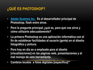 ¿QUÉ ES PHOTOSHOP?

• Adobe Systems Inc. Es el desarrollador principal de
  Photoshop, flash entre otros.
• Pero la pregunta principal ¿qué es, para qué nos sirve y
  cómo utilizarlo adecuadamente?
• La primera Photoshop es una aplicación informática con el
  fin de establecer facilidades al usuario (gente) en el diseño
  fotográfico y pintura.
• Pero hoy en día se a empleado para el diseño
  [visualizaciones] en las páginas web, presentaciones y el
  mal manejo de esta herramienta.
• Cambios locales a fotos digitales [especifico]**
 
