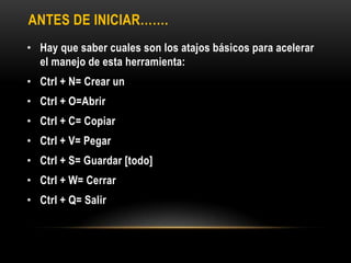 ANTES DE INICIAR…….
• Hay que saber cuales son los atajos básicos para acelerar
  el manejo de esta herramienta:
• Ctrl + N= Crear un
• Ctrl + O=Abrir
• Ctrl + C= Copiar
• Ctrl + V= Pegar
• Ctrl + S= Guardar [todo]
• Ctrl + W= Cerrar
• Ctrl + Q= Salir
 