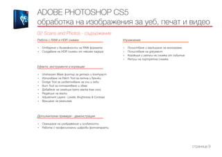 Работа с RAW и HDR снимки
------------------------------------------------------------------------------------------------------
•	 Отваряне и възможности на RAW формата
•	 Създаване на HDR снимки от няколко кадъра
Ефекти, инструменти и корекции
------------------------------------------------------------------------------------------------------
•	 Unsharpen Mask филтър за детайл и контраст
•	 Използване на Patch Tool за петна и бръчки
•	 Dodge Tool за изсветляване на очи и зъби
•	 Burn Tool за потъмняване и обем
•	 Добавяне на селекция като маска към слой
•	 Редакция на маски
•	 Adjustment Layers - Levels, Brightness & Contrast
•	 Връщане на реализма
Допълнителни примери - демонстрация
------------------------------------------------------------------------------------------------------
•	 Сканиране на изображение и особености
•	 Работа с професионални цифрови фотоапарати
Упражнения
------------------------------------------------------------------------------------------------------
•	 Почистване и маскиране на монограма
•	 Почистване на документ
•	 Корекция и ретуш на снимка от събитие
•	 Ретуш на портретна снимка
ADOBE PHOTOSHOP CS5
обработка на изображения за уеб, печат и видео
02 Scans and Photos - съдържание
страница 9
 