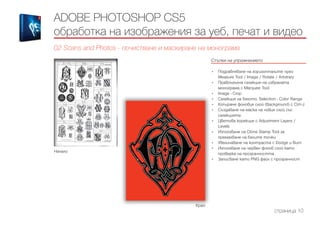 Начало
Край
ADOBE PHOTOSHOP CS5
обработка на изображения за уеб, печат и видео
02 Scans and Photos - почистване и маскиране на монограма
Стъпки на упражнението
------------------------------------------------------------------------------------------------------
•	 Подравняване на хоризонталите чрез
Measure Tool / Image / Rotate / Arbitrary
•	 Правоъгълна селекция на избраната
монограма с Marquee Tool
•	 Image - Crop
•	 Селекция на бялото, Selection - Color Range
•	 Копиране фоновия слой (Background) с Ctrl+J
•	 Създаване на маска на новия слой със
селекцията
•	 Цветова корекция с Adjustment Layers /
Levels
•	 Използване на Clone Stamp Tool за
премахване на белите точки
•	 Увеличаване на контраста с Dodge и Burn
•	 Използване на червен фонов слой като
проверка на прозрачността
•	 Записване като PNG файл с прозрачност
страница 10
 