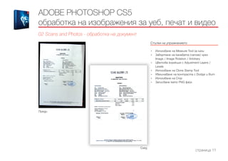 Преди
След
ADOBE PHOTOSHOP CS5
обработка на изображения за уеб, печат и видео
02 Scans and Photos - обработка на документ
Стъпки на упражнението
------------------------------------------------------------------------------------------------------
•	 Използване на Measure Tool за ъгли
•	 Завъртане на канавата (canvas) чрез
Image / Image Rotation / Arbitrary
•	 Цветова корекция с Adjustment Layers /
Levels
•	 Използване на Clone Stamp Tool
•	 Увеличаване на контраста с Dodge и Burn
•	 Използване на Crop
•	 Записване като PNG файл
страница 11
 