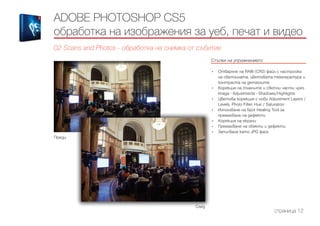 ADOBE PHOTOSHOP CS5
обработка на изображения за уеб, печат и видео
02 Scans and Photos - обработка на снимка от събитие
Стъпки на упражнението
------------------------------------------------------------------------------------------------------
•	 Отваряне на RAW (CR2) файл с настройка
на светлината, цветовата температура и
контраста на детайлите
•	 Корекция на тъмните и светли части чрез
Image - Adjustments - Shadows/Highlights
•	 Цветова корекция с нови Adjustment Layers /
Levels, Photo Filter, Hue / Saturation
•	 Използване на Spot Healing Tool за
премахване на дефекти
•	 Корекция на екрани
•	 Премахване на обекти и дефекти
•	 Записване като JPG файл
страница 12
След
Преди
 