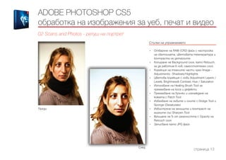 Стъпки на упражнението
------------------------------------------------------------------------------------------------------
•	 Отваряне на RAW (CR2) файл с настройка
на светлината, цветовата температура и
контраста на детайлите
•	 Копиране на Background слоя, като Retouch,
за да работим в нов, самостоятелен слой
•	 Корекция на тъмните части чрез Image -
Adjustments - Shadows/Highlights
•	 Цветова корекция с нови Adjustment Layers /
Levels, Brightness& Contrast, Hue / Saturation
•	 Използване на Healing Brush Tool за
премахване на коса и дефекти
•	 Премахване на бръчки и изглаждане на
кожата с Patch Tool
•	 Избелване на зъбите и очите с Dodge Tool и
Sponge (Desaturate)
•	 Избистряне на зениците и контраст на
миглите със Sharpen Tool
•	 Връщане на % от реалността с Opacity на
Retouch слоя
•	 Записване като JPG файл
ADOBE PHOTOSHOP CS5
обработка на изображения за уеб, печат и видео
02 Scans and Photos - ретуш на портрет
страница 13
След
Преди
 