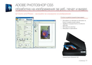 Стъпки на демонстрацията (виж видео)
------------------------------------------------------------------------------------------------------
•	 Използване на софтуера за сканиране на
Epson в професионален режим.
•	 Задаване на разделителна способност,
цветове
•	 Автоматични филтри
•	 Именуване на файловете
ADOBE PHOTOSHOP CS5
обработка на изображения за уеб, печат и видео
02 Scans and Photos - настройки за сканиране на изображение
страница 15
Скенер Epson Perfection V30
 