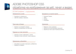 Изображенията онлайн
------------------------------------------------------------------------------------------------------
•	 Компресия и прозрачност
•	 Цветови профили и браузъри
Подготовка на банери
------------------------------------------------------------------------------------------------------
•	 Размери на стандартни банери
•	 Режими на визуализация на текстове
Редакция на готови темплейти
------------------------------------------------------------------------------------------------------
•	 Преглед на теми за Wordpress / Joomla
•	 Преглед на теми за Zencart, онлайн магазини
Оформление на Newsletters
------------------------------------------------------------------------------------------------------
•	 Използване на готови темплейти на Mailchimp
•	 Вкарване на графики
Брандиране на социални мрежи
------------------------------------------------------------------------------------------------------
•	 Facebook Timeline
•	 Twitter
•	 Youtube
•	 Foursquare
Упражнение
------------------------------------------------------------------------------------------------------
•	 Редакция и запис на банери
•	 Промяна на готов Wordpress темплейт
•	 Промяна на поле в сайт (Facebook timeline)
ADOBE PHOTOSHOP CS5
обработка на изображения за уеб, печат и видео
03 Уеб графики - съдържание
страница 16
 