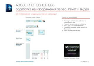 Стъпки на упражнението
------------------------------------------------------------------------------------------------------
•	 Преглед на готови схеми с банери по
стандарта на BWA
•	 Редакция на текстовете, Antialiasing
•	 Запис чрез Save for Web & Devices
•	 Преглед на анимиран банер, промяна на
времената
•	 Запис на анимиран GIF файл
ADOBE PHOTOSHOP CS5
обработка на изображения за уеб, печат и видео
03 Уеб графики - редакция и запис на банери
страница 17
Кадър от анимиран банер
 