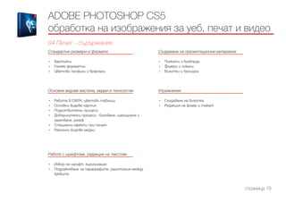 Стандартни размери и формати
------------------------------------------------------------------------------------------------------
•	 Хартиени
•	 Голямо форматни
•	 Цветови профили и браузъри
Основни видове мастила, медии и технологии
------------------------------------------------------------------------------------------------------
•	 Работа в CMYK, цветови таблици
•	 Основни видове хартия
•	 Подготвителни процеси
•	 Довършителни процеси - биговане, щанциране и
залепване, релеф
•	 Специални ефекти при печат
•	 Различни видове медии
Работа с шрифтове, редакция на текстове
------------------------------------------------------------------------------------------------------
•	 Избор на шрифт, кирилизация
•	 Подравняване на параграфите, разстояния между
буквите
Създаване на презентационни материали
------------------------------------------------------------------------------------------------------
•	 Плакати и билборди
•	 Флаери и покани
•	 Визитки и брошури
Упражнения
------------------------------------------------------------------------------------------------------
•	 Създаване на визитка
•	 Редакция на флаер и плакат
ADOBE PHOTOSHOP CS5
обработка на изображения за уеб, печат и видео
04 Печат - съдържание
страница 19
 