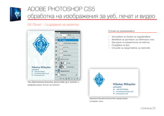 Стъпки на упражнението
------------------------------------------------------------------------------------------------------
•	 Използване на Guides за подравняване
•	 Вмъкване на растерно или векторно лого
•	 Групиране на елементите на текста
•	 Създаване на фон
•	 Стилове за представяне на тектове
ADOBE PHOTOSHOP CS5
обработка на изображения за уеб, печат и видео
04 Печат - създаване на визитка
страница 20
При вертикална визитка, фона може да е голямо и
разфокусирано копие на логото
Хоризонталната визитка предполага
по-малко лого
 