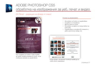 Стъпки на упражнението
------------------------------------------------------------------------------------------------------
•	 Използване на Guides за подравняване
•	 Създаване на отражение
•	 Двойна маска на папка
•	 Използване на ефекти за представяне на
текстове
•	 Подравняване на множество елементи с
равно разстояние между тях
ADOBE PHOTOSHOP CS5
обработка на изображения за уеб, печат и видео
04 Печат - редакция на флаер и плакат
страница 21
При създаване на плакат, първо трябва
да имаме предвид размера за печат, за да
съобразим размера на шрифтовете
В един флаер с А5 формат понякога трябва да се
сложи много информация
 