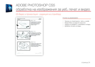 ADOBE PHOTOSHOP CS5
обработка на изображения за уеб, печат и видео
05 Видео и презентация - редакция на сториборд
Стъпки на упражнението
------------------------------------------------------------------------------------------------------
•	 Преглед на структурата - папки и слоеве
•	 Размествана на кадрите (групите)
•	 Правила за добавяне и премахване на кадри
•	 Добавяне на маски за кадри
страница 24
 