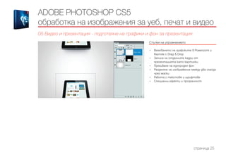 ADOBE PHOTOSHOP CS5
обработка на изображения за уеб, печат и видео
05 Видео и презентация - подготвяне на графики и фон за презентация
Стъпки на упражнението
------------------------------------------------------------------------------------------------------
•	 Вмъкването на графиките в Powerpoint и
Keynote с Drag & Drop
•	 Записа на отделните кадри от
презентацията като картинки
•	 Преливане на еднороден фон
•	 Разделяне на изображение между два слайда
чрез маски
•	 Работа с текстове и шрифтове
•	 Специални ефекти и прозрачност
страница 25
 